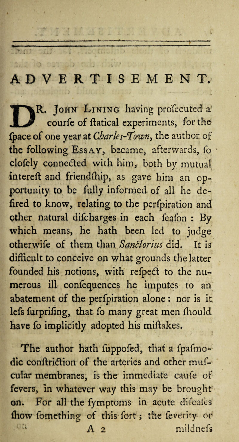 ---—-- ^ f •f •* l *i - ' J •„ , ADVERTISEMENT. DR. John Lining having profecuted a courfe of ftatical experiments, for the ipace of one year at Charles-Town, the author of the following Essay, became, afterwards, fo clofely connected with him, both by mutual intereft and friendfhip, as gave him an op¬ portunity to be fully informed of all he de- fired to know, relating to the perfpiration and Other natural difcharges in each feafon : By which means, he hath been led to judge other wife of them than SanBoriiis did. It is difficult to conceive on what grounds the latter founded his notions, with refpedt to the nu¬ merous ill confequences he imputes to an abatement of the perfpiration alone: nor is it lefs furpriling, that fo many great men fhould have fo implicitly adopted his miftakes. The author hath fuppofed, that a fpafmo- dic conftri&ion of the arteries and other muf- cular membranes, is the immediate caufe of fevers. In whatever way this may be brought on. For all the fymptoms in acute difeafes (how fomething of this fort; the feverity or ; A 2 mildnefs