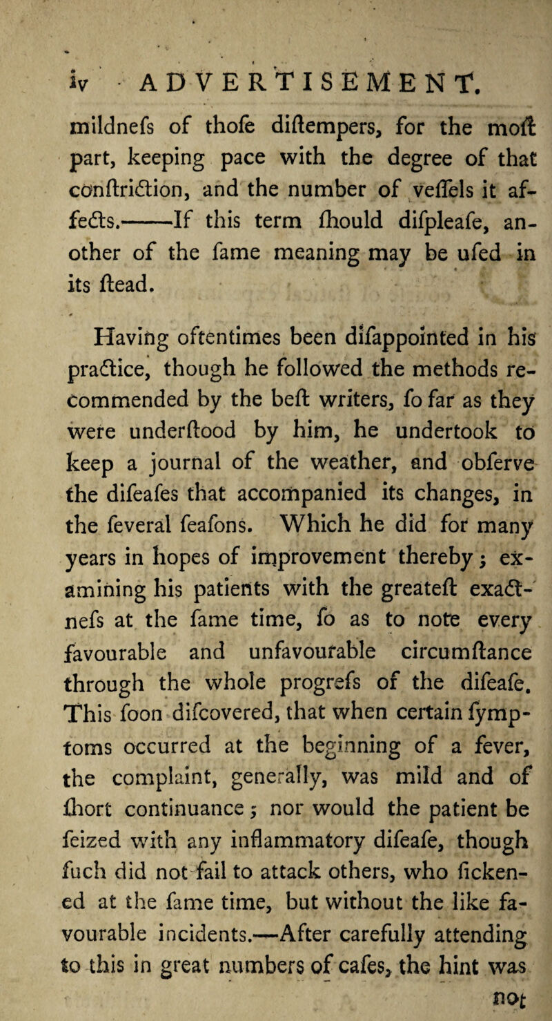 mildnefs of thofe diftempers, for the moil part, keeping pace with the degree of that cdnftridion, and the number of veflels it af- feds.-If this term fhould difpleafe, an¬ other of the fame meaning may be ufed in its dead. Having oftentimes been difappointed in his pradice, though he followed the methods re¬ commended by the beft writers, fo far as they were underftood by him, he undertook to keep a journal of the weather, and obferve the difeafes that accompanied its changes, in the feveral feafons. Which he did for many years in hopes of improvement thereby; ex¬ amining his patients with the greateft exad- nefs at the fame time, fo as to note every favourable and unfavourable circumftance through the whole progrefs of the difeafe. This foon difcovered, that when certain fymp- toms occurred at the beginning of a fever, the complaint, generally, was mild and of fhort continuance ; nor would the patient be feized with any inflammatory difeafe, though fuch did not fail to attack others, who ficken- ed at the fame time, but without the like fa¬ vourable incidents.—After carefully attending to this in great numbers of cafes, the hint was not