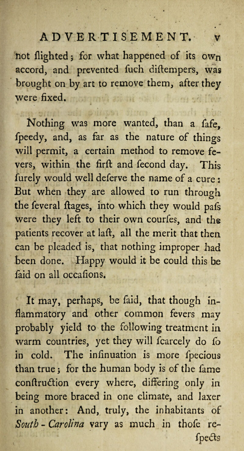 frot flighted for what happened of its own accord, and prevented fuch diftempers, was brought on by art to remove them, after they were fixed. Nothing was more wanted, than a fafe, fpeedy, and, as far as the nature of things will permit, a certain method to remove fe¬ vers, within the firft and fecond day. This furely would well deferve the name of a cure ; But when they are allowed to run through the feveral ftages, into which they would pafs were they left to their own courfes, and the patients recover at laft, all the merit that then can be pleaded is, that nothing improper had been done. Happy would it be could this be faid on all occafions. It may, perhaps, be faid, that though in¬ flammatory and other common fevers may probably yield to the following treatment in warm countries, yet they will fcarcely do fo in cold. The infinuation is more fpecious than true 5 for the human body is of the fame conftrudtion every where, differing only in being more braced in one climate, and laxer in another: And, truly, the inhabitants of South - Carolina vary as much in thofe re-