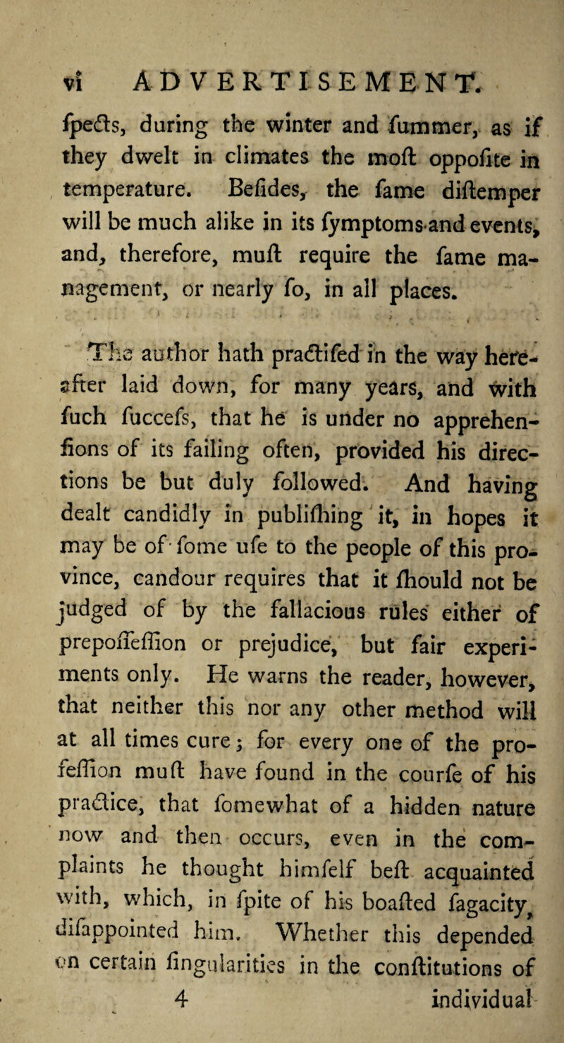 fpeds, during the winter and fummer, as if they dwelt in climates the moft oppofite in temperature. Befides, the fame diftemper will be much alike in its fymptomsand events, and, therefore, muft require the fame ma¬ nagement, or nearly fo, in all places. The author hath pra&ifed in the way here¬ after laid down, for many years, and with fuch fuccefs, that he is under no apprehen- fions of its failing often, provided his direc¬ tions be but duly followed. And having dealt candidly in publifhing it, in hopes it may be of fome ufe to the people of this pro¬ vince, candour requires that it fhould not be judged of by the fallacious rules either of prepofteffion or prejudice, but fair experi¬ ments only. He warns the reader, however, that neither this nor any other method will at all times cure; for every one of the pro- feffion muft have found in the courfe of his practice, that fomewhat of a hidden nature now and then occurs, even in the com¬ plaints he thought himfelf beft acquainted with, which, in fpite of his boafted fagacity^ difappointed him. Whether this depended vn certain Angularities in the conflitutions of 4 individual