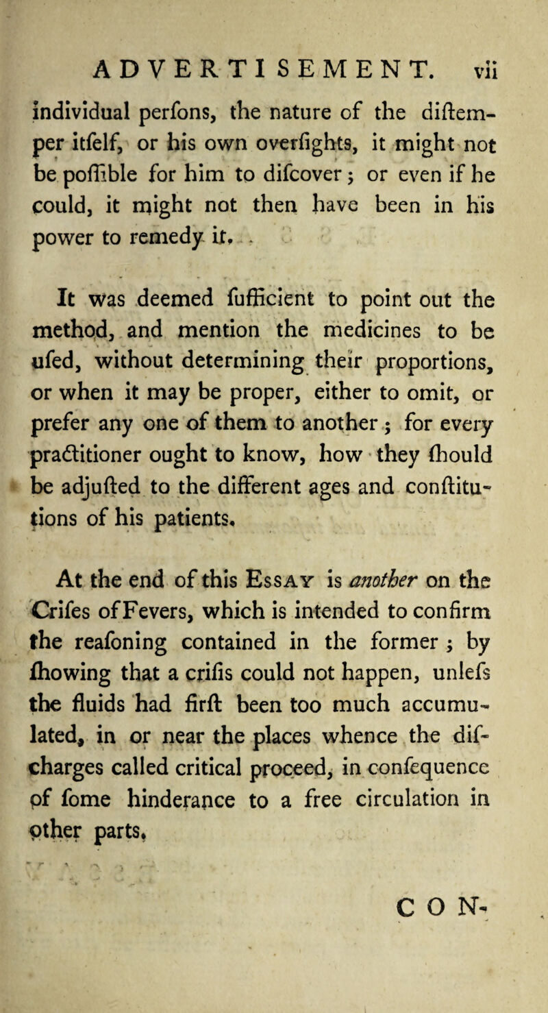 individual perfons, the nature of the diftem- per itfelf, or his own overfights, it might not be poflible for him to difcover ; or even if he could, it might not then have been in his power to remedy it,,, < • ; It was deemed fufficient to point out the method, and mention the medicines to be ^ - \ \ ufed, without determining their proportions, or when it may be proper, either to omit, or prefer any one of them to another ; for every practitioner ought to know, how they (hould be adjufted to the different ages and conftitu- tions of his patients. At the end of this Essay is another on the Crifes of Fevers, which is intended to confirm the reafoning contained in the former ; by Ihowing that a crifis could not happen, unlefs the fluids had firft been too much accumu¬ lated, in or near the places whence the dis¬ charges called critical proceed, in confequencc of fome hinderance to a free circulation in other parts. CON-