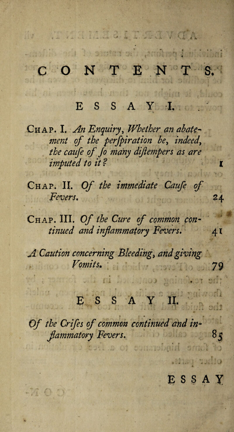 v> CONTENTS. E S S A Y I. Chap. I. An Enquiry, Whether an abate- ment of the perfpiration be, indeed, the caufe of Jo many diflempers as are imputed to it ? i Chap. II. Of the immediate Caufe of Fevers. 24 Chap. III. Of the Cure of common con¬ tinued and inflammatory Fevers. 41 A Caution concerning Bleedings and giving Vomits. ; 79 E S S A Y II. *■ - •■'*’•** - ; v • i k • ^ l + • -I i* '■* A 4 ? * * O/' the Crifes of common continued and in- flammatory Fevers. 8s ESSAY