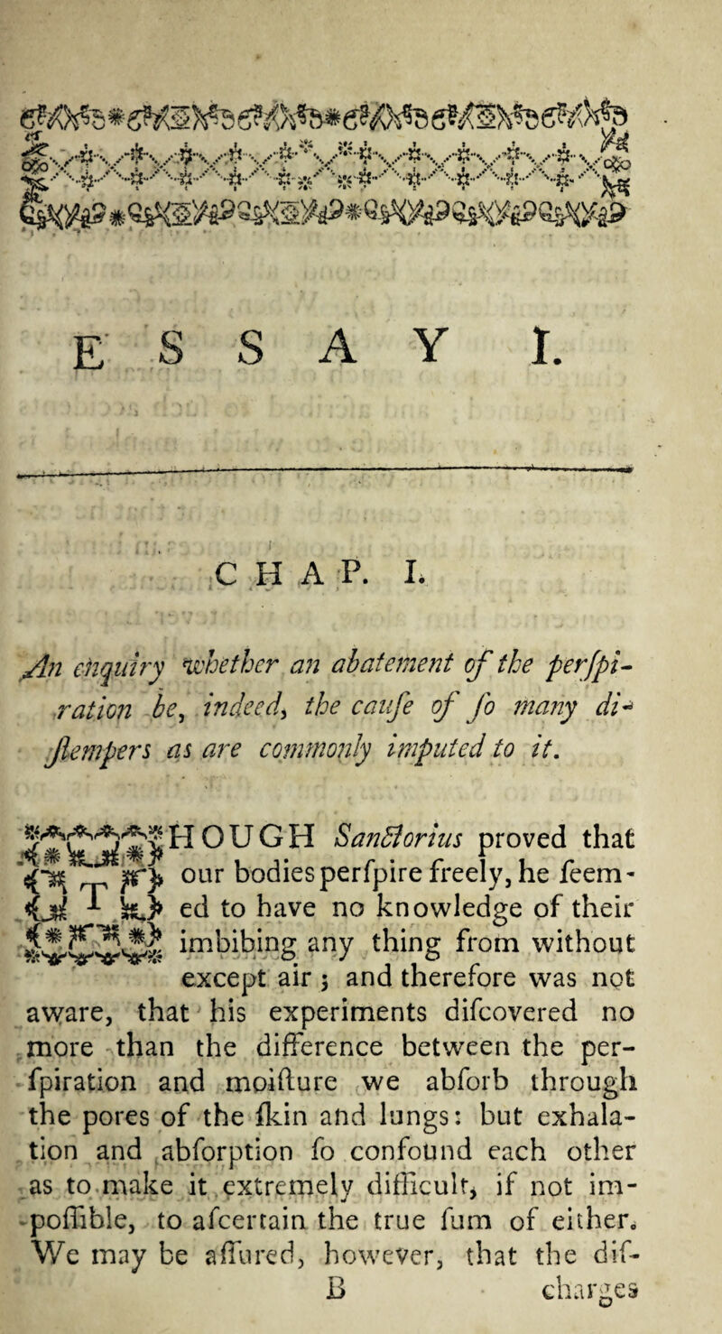 C H A P. I. * - ^ • 1 - 4 * * * % An enquiry whether an abatement of the perfpi- ration be, indeed, the caufe of fo many di* fempers as are commonly imputed to it. HOUGH Sanhiorius proved that our bodiesperfpire freely,he feem- <f ji ed to have no knowledge of their imbibing any thing from without except air $ and therefore was not aware, that his experiments difeovered no more than the difference between the per- fpiration and moifture we abforb through the pores of the {kin and lungs: but exhala¬ tion and abforption fo confound each other as to make it extremely difficult* if not im- poffible, to afeertain the true fum of either. We may be a(fured, however, that the dif- B charges