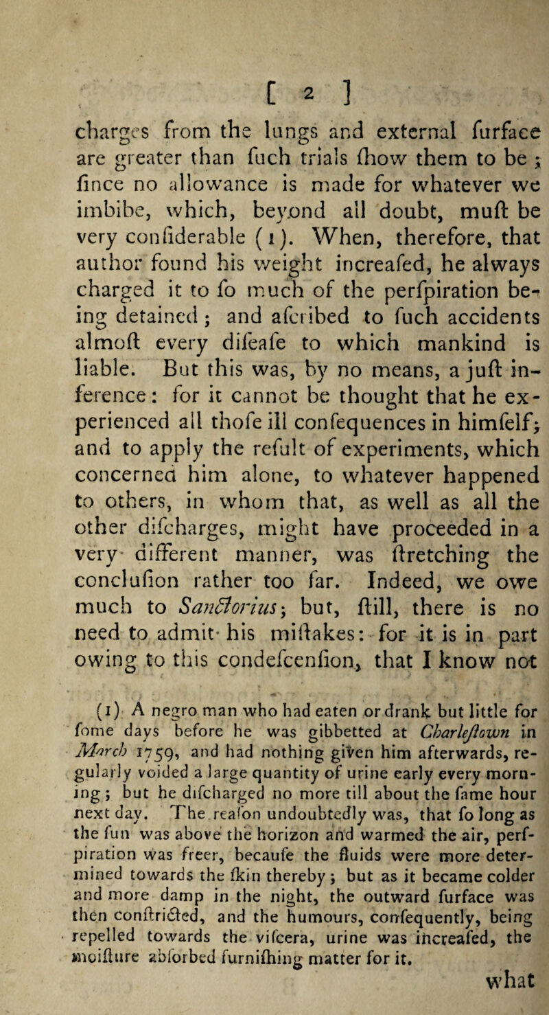 charges from the lungs and external furface are greater than fuch trials (how them to be ; fince no allowance is made for whatever we imbibe, which, bey.ond all doubt, mull: be very conliderable (i). When, therefore, that author found his weight increafed, he always charged it to fo much of the perforation be^ ing detained; and aferibed to fuch accidents almoft every difeafe to which mankind is liable. But this was, by no means, a juft in¬ ference: lor it cannot be thought that he ex¬ perienced ail thofe ill confequences in himfelfj and to apply the refult of experiments, which concerned him alone, to whatever happened to others, in whom that, as well as all the other difeharges, might have proceeded in a very* different manner, was ftretching the conclufion rather too far. Indeed, we owe much to Santtorius; but, ftill, there is no need to admit- his miftakes: for it is in part owing to this condefcenfion, that I know not (i) A negro man who had eaten or drank but little for fome days before he was gibbetted at Charlejlown in Morch 1759, and bad nothing given him afterwards, re¬ gularly voided a large quantity of urine early every morn¬ ing ; but he difeharged no more till about the fame hour next day. The reafon undoubtedly was, that fo long as the fun was above the horizon and warmed the air, perf- piration was freer, becaufe the fluids were more deter¬ mined towards the fkin thereby; but as it became colder and more damp in the night, the outward furface was then conftri&ed, and the humours, consequently, being repelled towards the vifeera, urine was increafed, the moiflure ablorbed furnifhinu matter for it. what