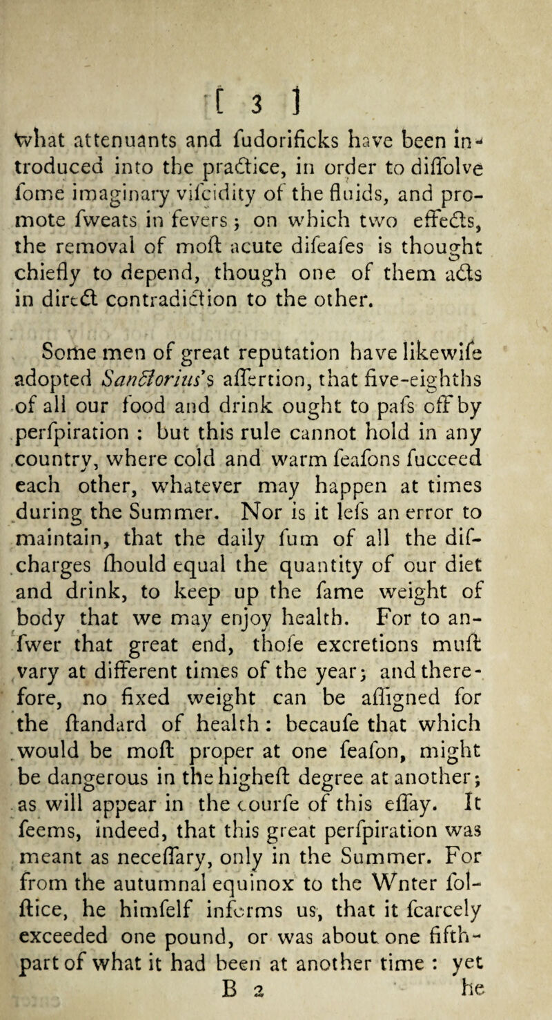 Vvhat attenuants and fudorificks have been in¬ troduced into the pra&ice, in order to diffolve fome imaginary vifcidity of the fluids, and pro¬ mote fweats in fevers; on which two effedts, the removal of mod acute difeafes is thought chiefly to depend, though one of them adts in dirtdt contradiction to the other. Some men of great reputation have likewife adopted SanElorim's affertion, that five-eighths of all our food and drink ought to pafs off by perfpiration : but this rule cannot hold in any country, where cold and warm feafons fucceed each other, whatever may happen at times during the Summer. Nor is it lefs an error to maintain, that the daily fum of all the dif- charges fhould equal the quantity of our diet and drink, to keep up the fame weight of body that we may enjoy health. For to an- fwer that great end, thole excretions mnft vary at different times of the year; and there¬ fore, no fixed weight can be afligned for the ftandard of health : becaufe that which would be moft proper at one fealon, might be dangerous in the higheft degree at another; as will appear in the courfe of this efiay. It feems, indeed, that this great perfpiration was meant as neceflary, only in the Summer. For from the autumnal equinox to the Wnter fol- ftice, he himfelf informs us, that it fcarcely exceeded one pound, or was about one fifth- part of what it had been at another time : yet B 2 ' he