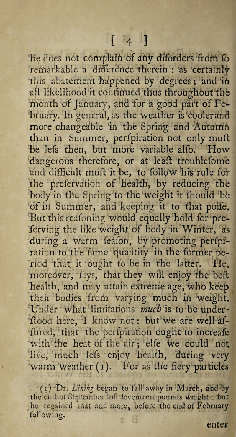 lie does not cdftrpMh of afry diforddrs frdift To remarkable a differdrice therein : as ceftbinly this abatement happened by degrees; and ih all likelihood it continued thus throughout the month df Jtrfttiary, and for a good part of Fe¬ bruary. In general, as the weather is^Coolerand more changeable in the Spring and Autumn than in Summer, perfpiration not only mull be Ids then, but more Variable alfo. How dangerous therefore, or at lead troublefome and difficult muff it be, to follow his rule for the prefervation of health, by reducing the body in the Spring to the weight it lhould be of in Summer, and keeping it to that poife. But this reafoning would equally hold forpre- ferving the like weight of body in Winter, as during a warm feafon, By promoting perfpi¬ ration to the fame quantity in the former pe¬ riod thdt it ‘ought to be in the latter. He, moreover, fays, that they will enjoy the beft health, and may attain extreme age, who keep their bodies from varying much in weight. Under what limitations much is to be under¬ hood here, I know not: but We are well af- fured, that the perfpiration ought to increafe with the heat of the air 5 elfe we could not live, much lefs enjoy health, during very warm weather (i). For as the fiery particles (i) Dr. Llmhg began to Tall away in March, and by the end of September loft feventeen pounds Weight: but he regained that and more, before the end of February following. enter