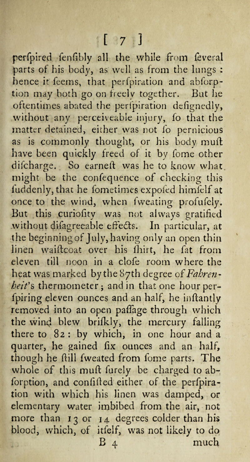 perfpired fenfibly all the while from feveral parts of his body, as well as from the lungs : hence it feems, that perfpiration and abforp- tion may both go on freely together. But lie oftentimes abated the perfpiration defignedly, without any perceiveable injury, fo that the matter detained, either was not fo pernicious as is commonly thought, or his body muff have been quickly freed of it by fome other difcharge. So earned was he to know what might be the confequence of checking this luddenly, that he fometimes expofed himfelf at once to the wind, when fweating profufely. But this curiofity was not always gratified without difagreeable effedts. In particular, at the beginning of July, having only an open thin linen waiftcoat over his fliirt, he fat from eleven till noon in a clofe room where the heat was marked by the 87th degree of Fahre?i - beit's thermometer; and in that one hour per- fpiring eleven ounces and an half, he inftantly removed into an open paffage through which the wind blew brifkly, the mercury falling there to 82 : by which, in one hour and a quarter, he gained fix ounces and an half, though he dill fweated from fome parts. The whole of this mud furely be charged to ab- forption, and confided either of the perfpira¬ tion with which his linen was damped, or elementary water imbibed from the air, not more than 13 or 14 degrees colder than his blood, which, of itfelf, was not likely to do B 4 much