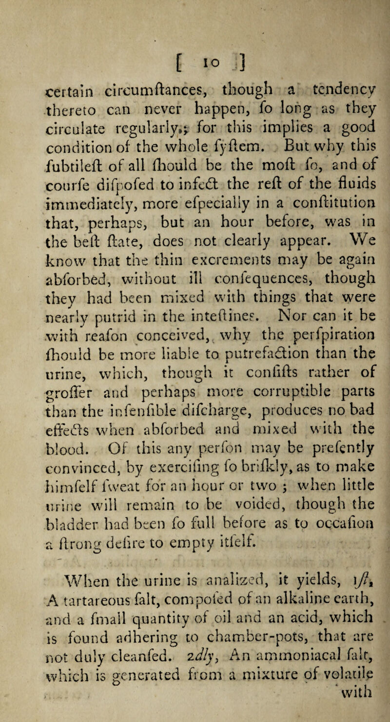 [ io 3 certain circumftances, though a tendency thereto can never happen, fo long as they circulate regularly;? for this implies a good condition of the whole fyftem. But why this fubtileft of all fhould be the mod fo, and of courfe difpofed to infedt the reft of the fluids immediately, more efpecially in a conftitution that, perhaps, but an hour before, was in the belt ftate, does not clearly appear. We know that the thin excrements may be again abforbed, without ill conlequences, though they had been mixed with things that were nearly putrid in the inteftines. Nor can it be .with reafon conceived, why the perfpiration fhould be more liable to putrefaction than the urine, which, though it con lifts rather of groflfer and perhaps more corruptible parts than the infenfible difcharge, produces no bad effects when abforbed and mixed with the blood. Of this any perfon may be prefently convinced, by exercifing fo brifkly, as to make himfelf fweat for an hour or two • when little urine will remain to be voided, though the bladder had been fo full before as to occafloa a ftrong delire to empty itfelf. When the urine is anal bed, it yields, ift% A tartareous fait, com poled of an alkaline earth, and a fmail quantity of oil and an acid, which is found adhering to chamber-pots, that are not duly cleanfed. 2dly, An ammoniacal fait, which is generated from a mixture of volatile ' with