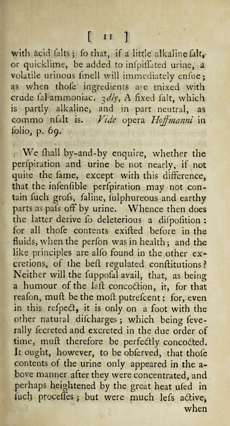 with acid'falts; fo that, if a little alkaline fait,- or quicklime, be added to infpiffated urine, a volatile urinous fmell will immediately enfue; as when thofe ingredients are mixed with crude fal ammoniac, ^dly, A fixed fait, which is partly alkaline, and in part neutral, as eommo nlalt is. Vide opera JJoffmanni in folio, p. 69. We fhall by-and-by enquire, whether the perfpiration and urine be not nearly, if not quite the fame, except with this difference, that the infenfible perfpiration may not con¬ tain fuch grofs, faline, lulphureous and earthy parts as pais off by urine. Whence then does the latter derive fo deleterious a difpofition : for all thofe contents exifted before in the fluids, when the perfon was in health$ and the like principles are alfo found in the other ex¬ cretions, of the beft regulated conftitutions ? Neither will the fuppofal avail, that, as being a humour of the la ft concodion, it, for that reafon, muft be the moft putrefcent: for, even in this refped, it is only on a foot with the other natural difcharges; which being feve- rally fecreted and excreted in the due order of time, muft therefore be perfedly concoded. It ought, however, to be obferved, that thofe contents of the urine only appeared in the a- bove manner after they were concentrated, and perhaps heightened by the great heat ufed in fuch proceffes but were much lefs adive, when