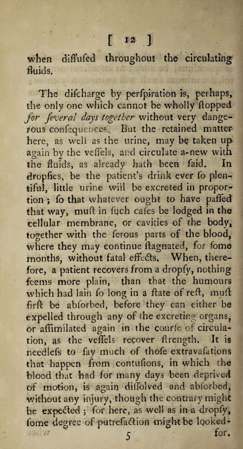 t *3 .1 when difl’ufed throughout the circulating fluids. The difcharge by perforation is, perhaps, the only one which cannot be wholly flopped for federal days together without very dange¬ rous confequenees, But the retained matter here, as well as the urine, may be taken up again by the vefiels, and circulate a-new with the fluids, as already hath been laid. In dropfies, be the patient’s drink ever fo plen¬ tiful, little urine will be excreted in propor¬ tion ; fo that whatever ought to have palled that way, muft in fuch cafes be lodged in the cellular membrane, or cavities of the body, together with the ferous parts of the blood, where they may continue ftagnated, for feme months, without fatal efflds, When, there¬ fore, a patient recovers from a dropfy, nothing feems more plain, than that the humours which had lain fo long in a ftate of reft, muft firft be abforbed, before they can either be expelled through any of (he excreting organs, or affimilated again in the courle of circula¬ tion, as the veflels recover ftrength. It is needlefs to fay much of thofe extravafations •/ that happen from contufions, in which the blood that had for many days been deprived of motion, is again diflolved and abforbed, without any injury, though the contrary might be expeded 3 for here, as well as in a dropfy, lome degree of putrefadion might be looked-