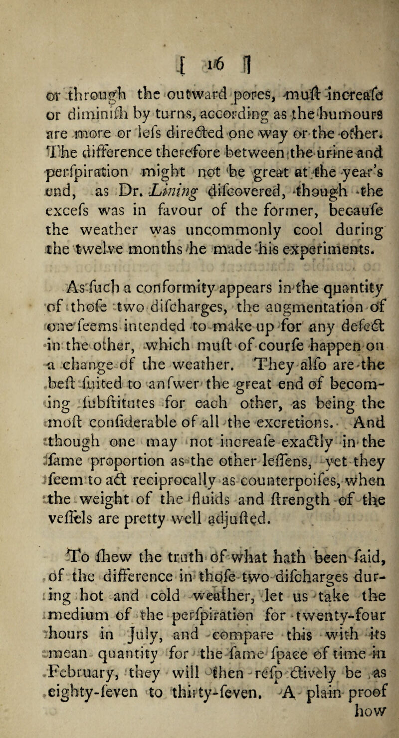 or through the outward pores, -mu'll: -increafd or diminish by turns, according as the humours are more or lefs diredted one way or-the-other. The difference therefore between the urine and perforation might not he great at the-year’s end, as Dr. -Lining difcovered, though *the excefs was in favour of the former, beoaufe the weather was uncommonly cool during the twelve months he made his experiments. As fuch a conformity appears injthe quantity of thofe two difcharges, the augmentation of one fee ms intended to make up for any defedt •in the other, which mud of courfe happen on a change of the weather. They alfo are^the bed fuited to anfwer the great end of becom- ing lubftitutes for each other, as being the mod confiderable of all the excretions. And though one may not increafe exadtly in the fame proportion as the other leffens, yet they feetn to adt reciprocally as counterpoifes, when the weight of the fluids and drength of the vefiels are pretty well adjuded. To fhew the truth of what hath been faid, of the difference in thofe two difcharges dur¬ ing hot and cold weather, let us take the medium of the perfpiration for twenty-four hours in July, and compare this with its mean quantity for the fame fpaee of time in February, they will °lhen refp :dtively be as eighty-feven to thii ty-feven. A plain proof how*
