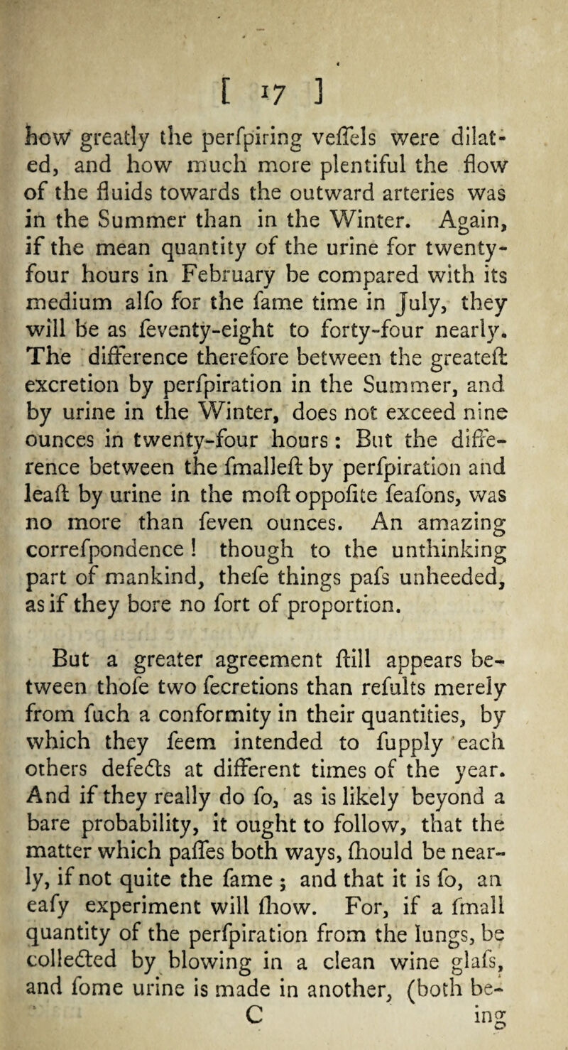 how greatly the perfpiring veffels were dilat¬ ed, and how much more plentiful the flow of the fluids towards the outward arteries was in the Summer than in the Winter. Again, if the mean quantity of the urine for twenty- four hours in February be compared with its medium alfo for the fame time in July, they will be as feventy-eight to forty-four nearly. The difference therefore between the greateffc excretion by perfpiration in the Summer, and by urine in the Winter, does not exceed nine ounces in twenty-four hours : But the diffe- rence between the fmalled by perfpiration and lead by urine in the mod oppofite feafons, was no more than feven ounces. An amazing correfpondence ! though to the unthinking part of mankind, thefe things pafs unheeded, as if they bore no fort of proportion. But a greater agreement dill appears be¬ tween thofe two fecretions than refults merely from fuch a conformity in their quantities, by which they feem intended to fupply each others defeats at different times of the year. And if they really do fo, as is likely beyond a bare probability, it ought to follow, that the matter which paffes both ways, diould be near¬ ly, if not quite the fame ; and that it is fo, an eafy experiment will (how. For, if a fmall quantity of the perfpiration from the lungs, be collected by blowing in a clean wine glafs, and fome urine is made in another, (both be- C ing