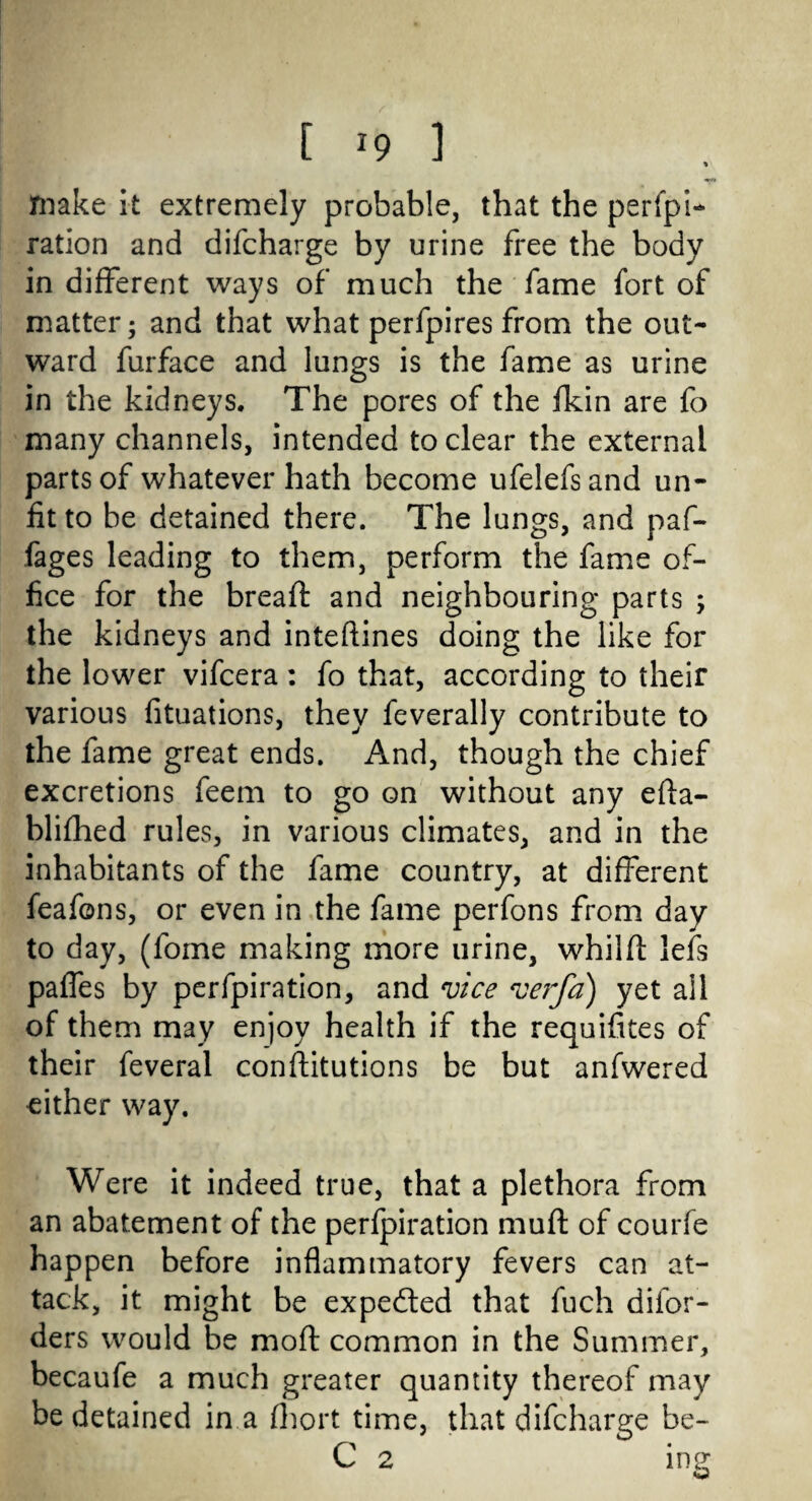 make it extremely probable, that the perfpi- ration and difcharge by urine free the body in different ways of much the fame fort of matter; and that what perfpires from the out¬ ward furface and lungs is the fame as urine in the kidneys. The pores of the fkin are fo many channels, intended to clear the external parts of whatever hath become ufelefsand un¬ fit to be detained there. The lungs, and paf- fages leading to them, perform the fame of¬ fice for the breaft and neighbouring parts ; the kidneys and inteftines doing the like for the lower vifcera: fo that, according to their various fituations, they feverally contribute to the fame great ends. And, though the chief excretions feem to go on without any efta- blifhed rules, in various climates, and in the inhabitants of the fame country, at different feafons, or even in the fame perfons from day to day, (fome making more urine, whilft lefs paffes by perfpiration, and vice verfa) yet all of them may enjoy health if the requifites of their feveral constitutions be but anfwered either way. Were it indeed true, that a plethora from an abatement of the perfpiration muft of courfe happen before inflammatory fevers can at¬ tack, it might be expected that fuch diior- ders would be mod: common in the Summer, becaufe a much greater quantity thereof may be detained in a fhort time, that difcharge be- C 2