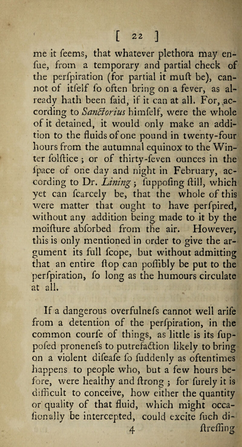 me it feems, that whatever plethora may en- fue, from a temporary and partial check of the perfpiration (for partial it mull be), can¬ not of itfelf fo often bring on a fever, as al¬ ready hath been faid, if it can at all* For, ac¬ cording to Sanfforius himfelf, were the whole of it detained, it would only make an addi¬ tion to the fluids of one pound in twenty-four hours from the autumnal equinox to the Win¬ ter folftice ; or of thirty-feven ounces in the fpace of one day and night in February, ac¬ cording to Dr. Lining-y fuppofing ftill, which yet can fcarcely be, that the whole of this were matter that ought to have perfpired, without any addition being made to it by the moifture abforbed from the air. However, this is only mentioned in order to give the ar¬ gument its full fcope, but without admitting that an entire flop can poflibly be put to the perfpiration, fo long as the humours circulate at all. If a dangerous overfulnefs cannot well arife horn a detention of the perfpiration, in the common courle of things, as little is its fup- pofed pronenels to putrefadion likely to bring on a violent difeafe fo fuddenly as oftentimes happens to people who, but a few hours be¬ fore, were healthy and ftrong ; for furely it is difficult to conceive, how either the quantity or quality of that fluid, which might occa- fionally be intercepted, could excite fuch di- 4 flreffing