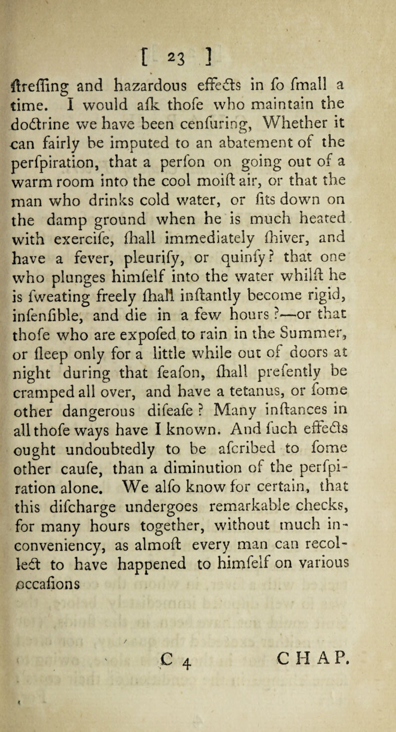 % ftreffing and hazardous effects in fo fmall a time. I would afk thofe who maintain the dodtrine we have been cenfuring, Whether it can fairly he imputed to an abatement of the perfpiration, that a perfon on going out of a warm room into the cool moift air, or that the man who drinks cold water, or /its down on the damp ground when he is much heated with exercife, (hall immediately Oliver, and have a fever, pleurify, or quinfy? that one who plunges himfelf into the water whilft he is fweating freely fhali inftantly become rigid, infenfible, and die in a few hours ?—or that thofe who are expofed to rain in the Summer, or fleep only for a little while out of doors at night during that feafon, fhali preiently be cramped all over, and have a tetanus, or fome other dangerous difeafe ? Many inftances in all thofe ways have I known. And fuch effedts ought undoubtedly to be afcribed to fome other caufe, than a diminution of the perfpi¬ ration alone. We alfo know for certain, that this difcharge undergoes remarkable checks, for many hours together, without much in- conveniency, as almoft every man can recol¬ lect to have happened to himfelf on various occafions C H A P.