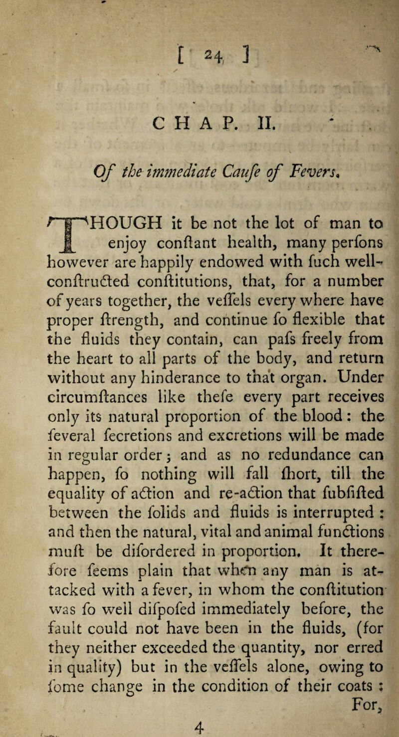 [' H 1 S CHAP. II. Of the immediate Canfe of Fevers, TROUGH it be not the lot of man to enjoy conftant health, many perfons however are happily endowed with fuch well- conftructed conftitutions, that, for a number of years together, the veflels every where have proper ftrength, and continue fo flexible that the fluids they contain, can pafs freely from the heart to all parts of the body, and return without any hinderance to that organ. Under circumftances like thefe every part receives only its natural proportion of the blood: the feveral fecretions and excretions will be made in regular order; and as no redundance can happen, fo nothing will fall fhort, till the equality of adtion and re-a&ion that fubfifted between the folids and fluids is interrupted : and then the natural, vital and animal functions muft be difordered in proportion. It there¬ fore feems plain that when any man is at¬ tacked with a fever, in whom the conftitution was fo weil difpofed immediately before, the fault could not have been in the fluids, (for they neither exceeded the quantity, nor erred in quality) but in the veflels alone, owing to feme change in the condition of their coats ; For,