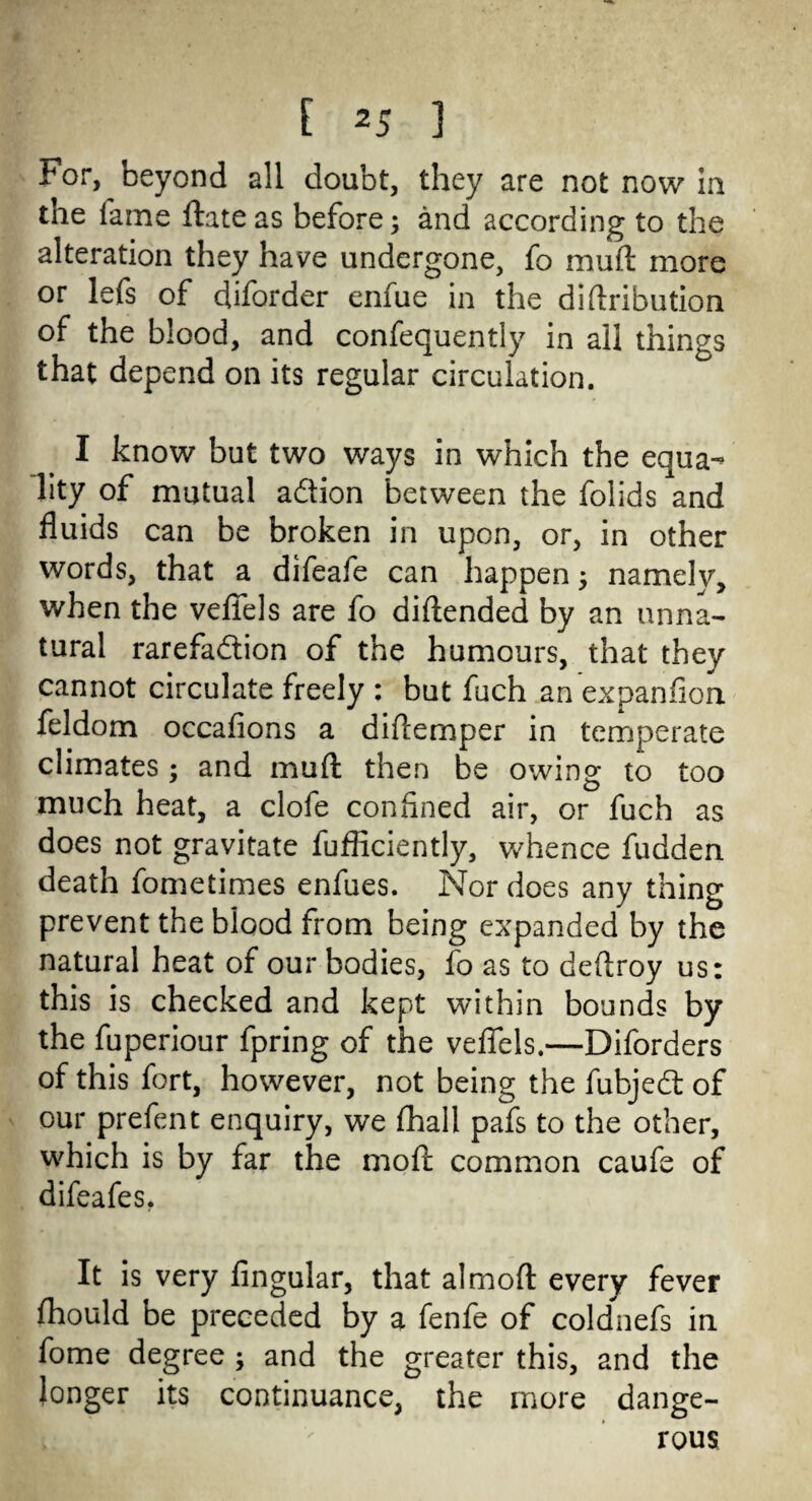 For, beyond all doubt, they are not now in tne fame ftateas before; and according to the alteration they have undergone, fo muft more or lefs of diforder enfue in the diftribution of the blood, and confequently in all things that depend on its regular circulation. I know but two ways in which the equa¬ lity of mutual adion between the folids and fluids can be broken in upon, or, in other words, that a difeafe can happen; namely, when the vefiels are fo diftended by an unna¬ tural rarefadion of the humours, that they cannot circulate freely : but fuch an expanfion feldom occafions a diftemper in temperate climates ; and muft then be owing to too much heat, a clofe confined air, or fuch as does not gravitate fufficiently, whence fudden death fometimes enfues. Nor does any thing prevent the blood from being expanded by the natural heat of our bodies, fo as to deftroy us: this is checked and kept within bounds by the fuperiour fpring of the vefiels,—Diforders of this fort, however, not being the fubjed of our prefent enquiry, we fhall pafs to the other, which is by far the moft common caufe of difeafes. It is very Angular, that almoft every fever fhould be preceded by a fenfe of coldnefs in fome degree ; and the greater this, and the longer its continuance, the more dange¬ rous