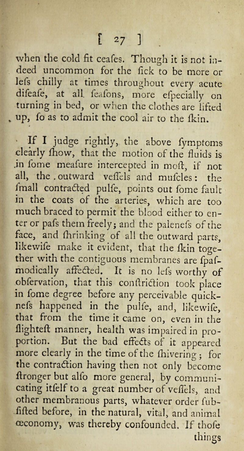 . when the cold fit ceafes. Though it is not in¬ deed uncommon for the fick to be more or lefs chilly at times throughout every acute difeafe, at all. feafons, more efpecially on turning in bed, or when the clothes are lifted » up, fo as to admit the cool air to the fkin. ■ If I judge rightly, the above fymptoms clearly fhovv, that the motion of the fluids is .in fome meafure intercepted in moil, if not all, the . outward veffels and mufcles: the fmall contracted pulfe, points out fome fault in the coats of the arteries, which are too much braced to permit the blood either to en¬ ter or pafs them freely; and the palenefs of the face, and fhrinking of all the outward parts, likewife make it evident, that the fkin toge¬ ther with the contiguous membranes are fpaf- modically affeded. It is no lefs worthy of obfervation, that this conftridion took place in fome degree before any perceivable quick- nefs happened in the pulfe, and, likewife, that from the time it came on, even in the flighted manner, health was impaired in pro¬ portion. But the bad efteds of it appeared more clearly in the time of the fhivering ; for the contradion having then not only become ftronger but alfo more general, by communi¬ cating itfelf to a great number of veffels, and other membranous parts, whatever order fub- ..fifted before, in the natural, vital, and animal ceconomy, was thereby confounded. If thofe things