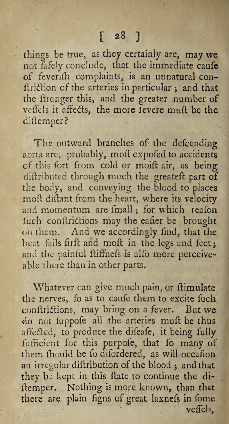 things be true, as they certainly are, may we not fafeiy conclude, that the immediate caufe of feverifh complaints, is an unnatural con- ftridion of the arteries in particular ; and that the ftronger this, and the greater number of veffels it affeds, the more ievere muft be the diftemper? The outward branches of the defcending aorta are, probably, moft expofed to accidents of this fort from cold or moift air, as being cliffributed through much the greatefl: part of the body, and conveying the blood to places moft diftant from the heart, where its velocity and momentum are fmall ; for which reafon fuch conftridions may the eafier be brought on them. And we accordingly find, that the heat fails firft and moft in the legs and feet; and the painful ftiffnefs is alfo more perceive- able there than in other parts. 1 '. Whatever can give much pain, or ftimulate the nerves, fo as to caufe them to excite fuch conftridions, may bring on a fever. But we do not fuppofe all the arteries mu ft be thus afteded, to produce the difeafe, it being fully lufficient for this purpofe, that fo many of them fbould be fo difordered, as will occafion an irregular diftribution of the blood ; and that they b: kept in this ftate to continue the di¬ ftemper. Nothing is more known, than that there are plain figns of great laxnefs in fome veffels.