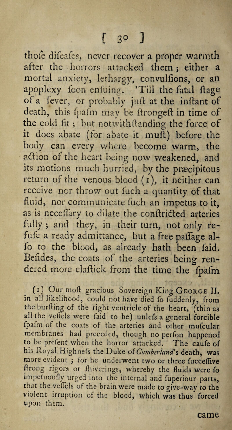 [ 3° 3 thole difeafes, never recover a proper warmth after the horrors attacked them; either a mortal anxiety, lethargy, convulfions, or an apoplexy foon enfuing. ’Till the fatal flags of a fever, or probably juft at the inftant of death, this fpafm may he ftrongeft in time of the cold fit; but notwithflanding the force of it does abate (for abate it muft) before the body can every where become warm, the action of the heart being now weakened, and its motions much hurried, by the precipitous return of the venous blood (i), it neither can receive nor throw out f'uch a quantity of that fluid, nor communicate fuch an impetus to it, as is neceflary to dilate the conftridled arteries fully ; and they, in their turn, not only re- fufe a ready admittance, but a free paflage al¬ io to the blood, as already hath been faid. Befides, the coats of the arteries beine ren- dered more eiaftick from the time the fpafm (i) Our moft gracious Sovereign King George IL in all likelihood, could not have died fo fuddenly, from theburftingof the right ventricle of the heart, (thin as all the vefieis were laid to be) unlefs a general forcible fpafm of the coats of the arteries and other mufcular membranes had preceded, though no perfon happened to be prefent when the horror attacked. The caufe of his Royal Highnels the Duke of Cumberland?s death, was more evident ; for he underwent two or three fucceflive ftrong rigors or fhiverings, whereby the fluids were fo impetuoufly urged into the internal and fuperiour parts, that the veliels of the brain were made to give-way to the violent irruption of the blood, which was thus forced upon them. came