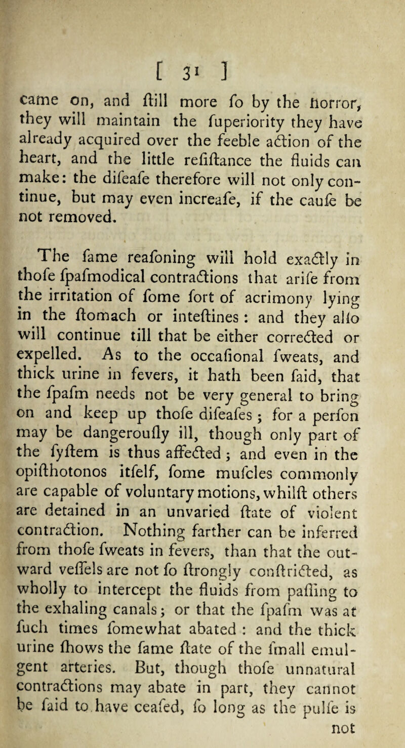 [ ] came on, and ftill more fo by the Horror, they will maintain the iuperiority they have already acquired over the feeble aCtion of the heart, and the little reliftance the fluids can make: the difeafe therefore will not only con¬ tinue, but may even increafe, if the caufe be not removed. The fame reafoning will hold exactly in thole fpafmodical contractions that arife from the irritation of fome fort of acrimony lying in the ftomach or inteftines : and they alio will continue till that be either corrected or expelled. As to the occafional fweats, and thick urine in fevers, it hath been faid, that the fpafm needs not be very general to bring on and keep up thofe difeafes ; for a perfon may be dangeroufly ill, though only part of the fyftem is thus affeCted; and even in the opifthotonos itfelf, fome mufcles commonly are capable of voluntary motions, whilft others are detained in an unvaried ftate of violent contraction. Nothing farther can he inferred from thofe fweats in fevers, than that the out¬ ward veflels are not fo ftrongly conftriCted, as wholly to intercept the fluids from palling to the exhaling canals; or that the fpafm was at fucli times fomewhat abated : and the thick urine Ihows the fame ftate of the frnall emul- gent arteries. But, though thofe unnatural contractions may abate in part, they cannot be faid to have ceafed, fo long as the pulfe is not