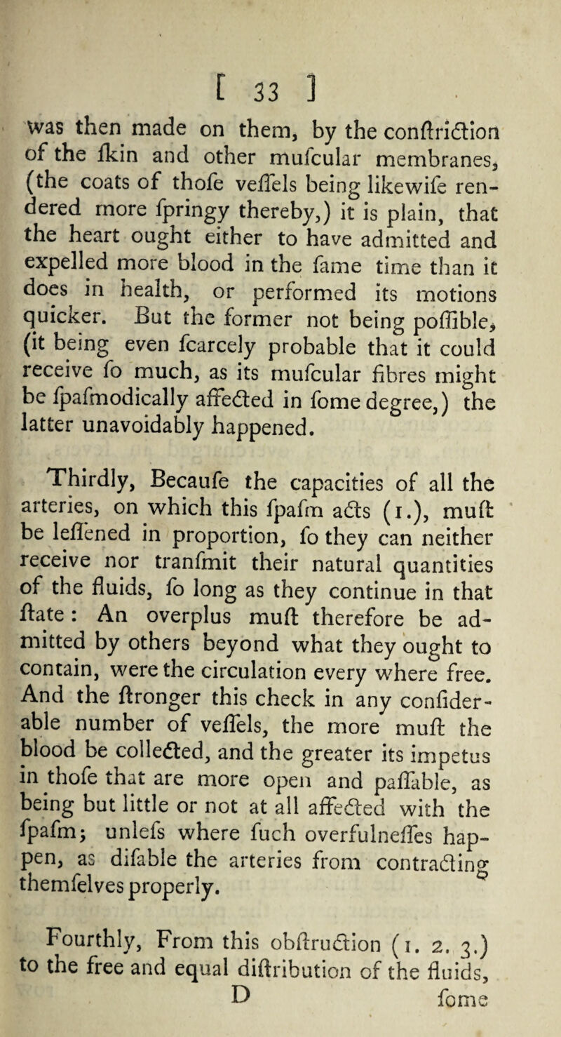 was then made on them, by the conftridion of the fkin and other muicular membranes, (the coats of thofe veffels being likewife ren¬ dered more fpringy thereby,) it is plain, that the heart ought either to have admitted and expelled more blood in the fame time than it does in health, or performed its motions quicker. But the former not being poffible> (it being even fcarcely probable that it could receive fo much, as its mufcular fibres might be fpafmodically affected in feme degree,) the latter unavoidably happened. Thirdly, Becaufe the capacities of all the arteries, on which this fpafm acts (i.), muft be leflened in proportion, fo they can neither receive nor tranfmit their natural quantities of the fluids, fo long as they continue in that ftate: An overplus muft therefore be ad¬ mitted by others beyond what they ought to contain, were the circulation every where free. And the ftronger this check in any confider- able number of veffels, the more muft the blood be collected, and the greater its impetus in thofe that are more open and paflable, as being but little or not at all affected with the fpafm; unlefs where fuch overfulnefles hap¬ pen, as difable the arteries from contracting themfelves properly. Fourthly, From this obftrudion (i. 2. 3.) to the free and equal diftrihution of the fluids, D feme