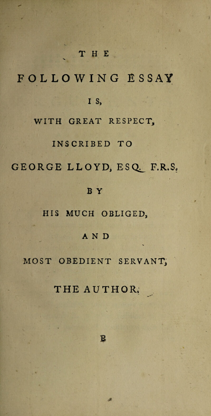 THE FOLLOWING ESSAY I s, WITH GREAT RESPECT, INSCRIBED TO GEORGE LLOYD, ESQ^ F.R.S. B y HIS MUCH OBLIGED, AND / MOST OBEDIENT SERVANT, THE AUTHOR.