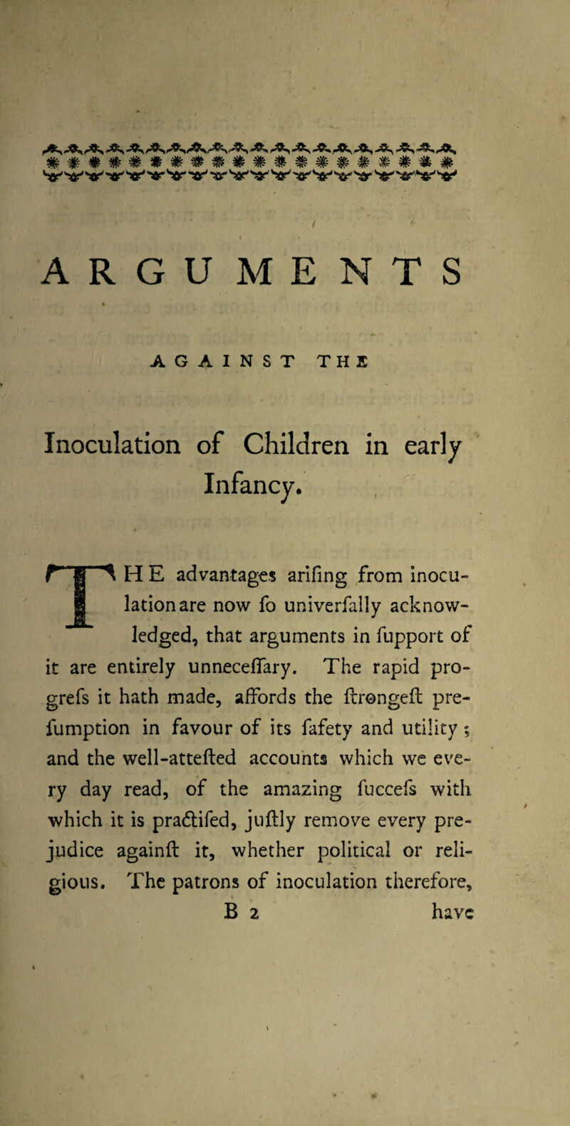 Sir''«r'v*'v ^ar ^sr*'^a?^ 'ttj^Sir'^ar ^fir''«r''^ ARGUMENTS AGAINST THE Inoculation of Children in early TH E advantages arifing from inocu¬ lation are now fo univerfally acknow¬ ledged, that arguments in fupport of it are entirely unnecefTary. The rapid pro- grefs it hath made, affords the ftrongefl: pre- fumption in favour of its fafety and utility; and the well-attefted accounts which we eve¬ ry day read, of the amazing fuccefs with which it is pradifed, juftly remove every pre¬ judice againil it, whether political or reli¬ gious. The patrons of inoculation therefore. B 2 have