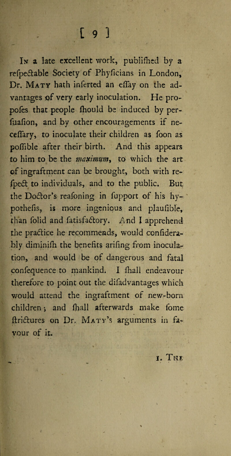 In a late excellent work, publifhed by a refpedlable Society of Phyfjcians in London, Dr. Maty hath inferted an eflay on the ad¬ vantages pf very early inoculation. He pro- pofes that people flioiild be induced by per- fuafion, and by other encouragements if ne- cefTary, to inoculate their children as foon as pofilble after their birth. And this appears to him to be the masiimum^ to which the art of ingraftment can be brought, both with re- fpedl to individuals, and to the public. But; the Dodtor’s reafoning in fupport of his hy- ' pothefis, is more ingenious and plaufible, than folid and fatisfadtory. And I apprehend the pradlice he recommends, would conlidera- bly diminifn the benefits arifing from inocular tion, and would be of dangerous and fatal confequence to inankind. I lhall endeavour therefore to point out the difadvantages which would attend the ingraftment of newrborn children; and fliall afterwards make fome ftridlures on Dr. Maty’s arguments in fa¬ vour of it. I. Tiix