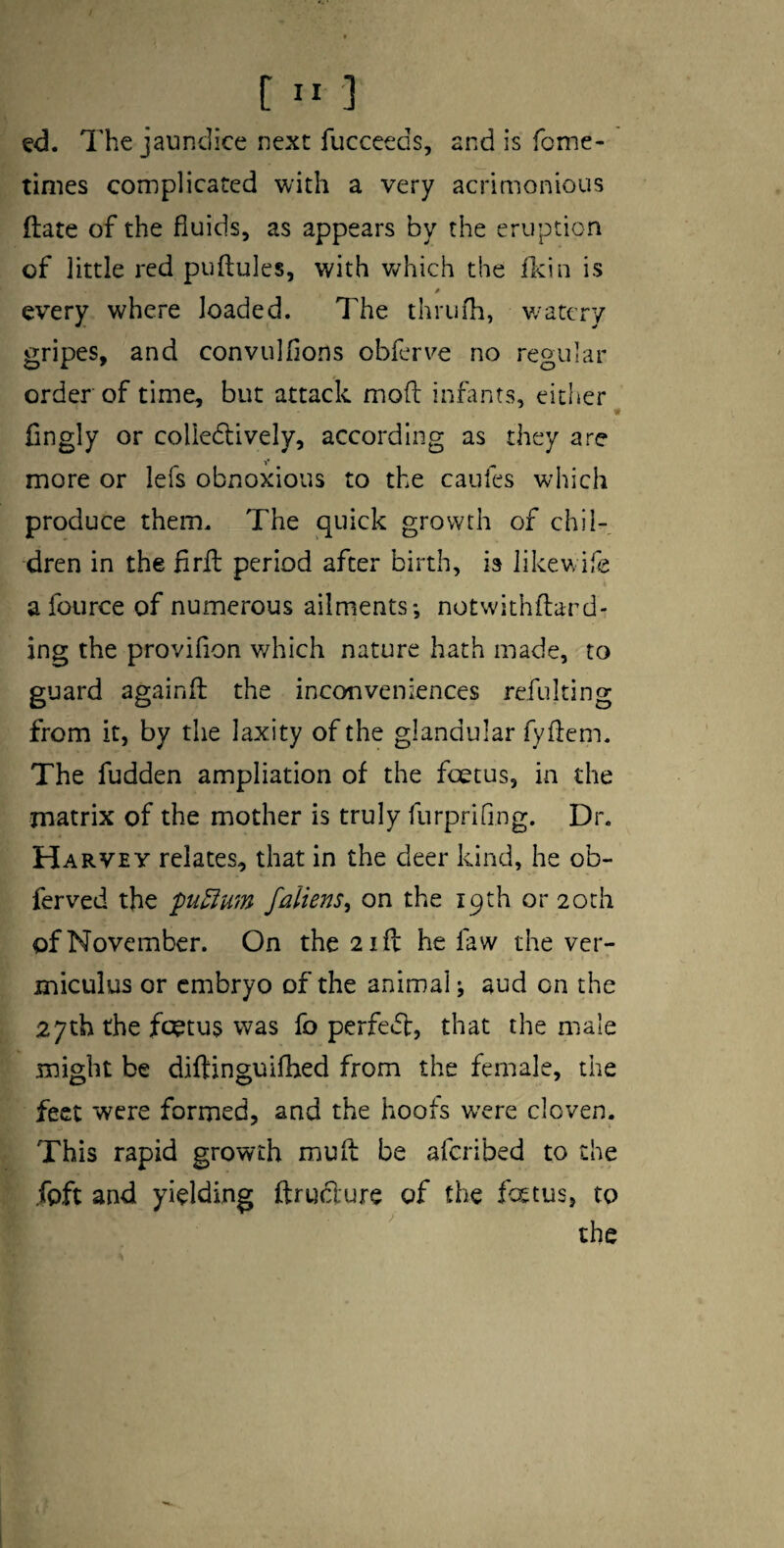 ed. The jaundice next fucceeds, and is fome- times complicated with a very acrimonious ftate of the fluids, as appears by the eruption of little red puftules, with v^hich the fl^in is every where loaded. The thrufh, w’atery gripes, and convulfions obferve no regular order of time, but attack mod infants, either^ Cngly or colledlively, according as they are more or lefs obnoxious to the caufes which produce them. The quick growth of chil¬ dren in the fird period after birth, is likewife a fource of numerous ailments; notwithdard- ing the provifion v/hich nature hath made, to guard againd the inconveniences refuking from it, by the laxity of the glandular fydem. The fudden ampliation of the fcetus, in the matrix of the mother is truly furprifing. Dr. Harvey relates, that in the deer kind, he ob- ferved the pu^um fallens^ on the 19th or 20th of November. On the 2 id he faw the ver- miculus or embryo of the animal; aud on the 27th the fotus was fo perfect, that the male might be diftinguifhed from the female, the feet were formed, and the hoofs w^ere cloven. This rapid growth mud be aferibed to the ibft and yielding ftrudure of the fatus, to the