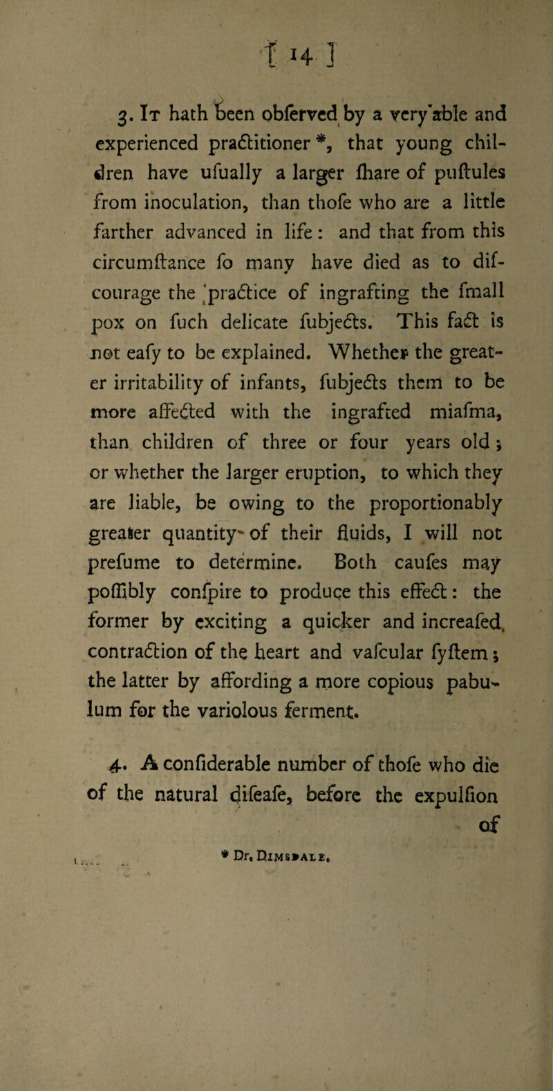 3. It hath Been obfervcd by a very'able and experienced pradlitioner that young chil¬ dren have ufually a larger fhare of puftules from inoculation, than thofe who are a little farther advanced in life : and that from this circumilance fo many have died as to dif- 0 courage the ’pradlice of ingrafting the fmall pox on fuch delicate fubjedls. This fadt is not eafy to be explained. Whether the great¬ er irritability of infants, fubjefls them to be more affedted with the ingrafted miafma, than children of three or four years old 5 or whether the larger eruption, to which they are liable, be owing to the proportionably greaser quantity^of their fluids, I will not prefume to determine. Both caufes may poffibly confpire to produce this effedt: the former by exciting a quicker and increafed. contradlion of the heart and vafcular fyftem; the latter by affording a more copious pabu¬ lum for the variolous ferment. 4, A confiderable number of thofe who die of the natural difeafe, before the expulfion of ♦ Dr. Dims»ai.£.