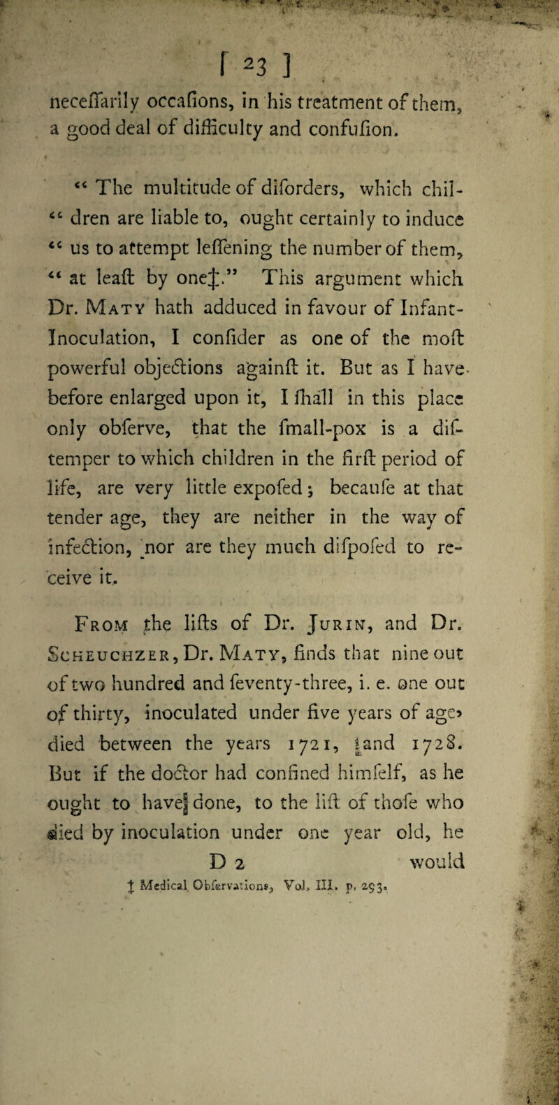 necelTarlly occafions, in his treatment of them, a good deal of difficulty and confufion. The multitude of diforders, which chil- dren are liable to, ought certainly to induce ‘‘ us to attempt leffiening the number of them, at leaft by one;]:.” This argument which Dr. Maty hath adduced in favour of Infant- Inoculation, I confider as one of the moft powerful objedions a'gainll it. But as I have- before enlarged upon it, I lhall in this place only obferve, that the fmall-pox is a dif- temper to which children in the firfb period of life, are very little expofed; becaufe at that tender age, they are neither in the way of infedlion, ^nor are they much difpofed to re¬ ceive it. From the lifts of Dr. Jurin, and Dr. ScKEucHZER,Dr. Maty, finds that nineout of two hundred and feventy-three, i. e. one out of thirty, inoculated under five years of age? died between the years 1721, l^and 1728. But if the dodlor had confined himfelf, as he ought to have| done, to the lift of thofe who died by inoculation under one year old, he D 2 would