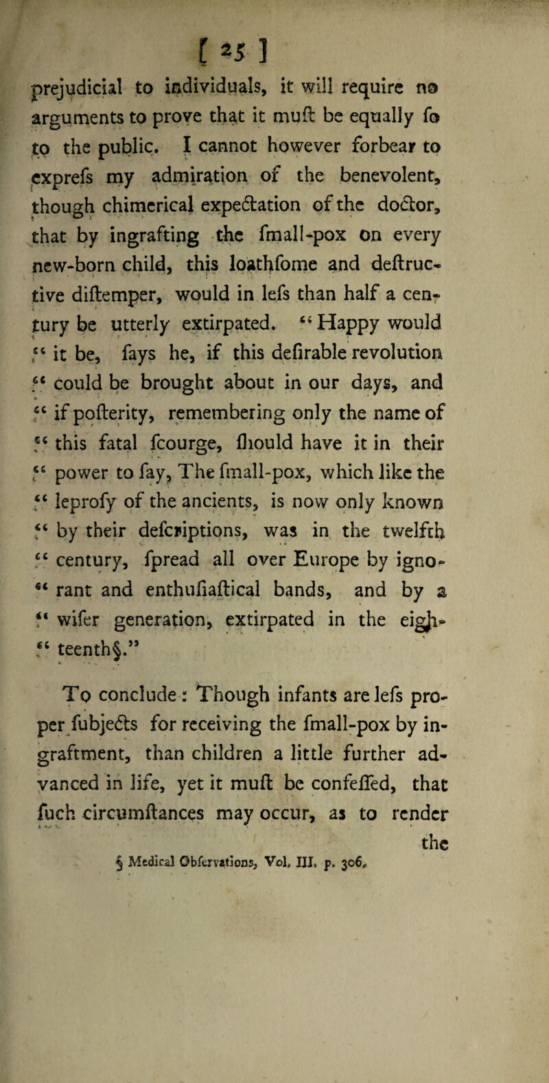 [ =5 1 prejudicial to individuals, it will require no arguments to prove that it mufl be equally fo to the public. I cannot however forbear to cxprefs my admiration of the benevolent, though chimerical expedation of the dodor, jhat by ingrafting -the fmall-pox on every new-born child, this loathfome and deftruc* tive diftemper, would in lefs than half a cenr tury be utterly extirpated. “ Happy would be, fays he, if this defirable revolution could be brought about in our days, and f ‘ if pqfterity, remembering only the name of this fatal fcourge, lliould have it in their f ‘ power to fay. The fmall-pox, which like the leprofy of the ancients, is now only known by their defcriptions, was in the twelfth century, fpread all over Europe by igno- rant and enthufiaftical bands, and by a wifer generation, extirpated in the eigji^ teenth§.” To conclude : Though infants are lefs pro¬ per fubje^ts for receiving the fmall-pox by in- graftment, than children a little further ad¬ vanced in life, yet it mufl be confefled, that fuch circumftances may occur, as to render the