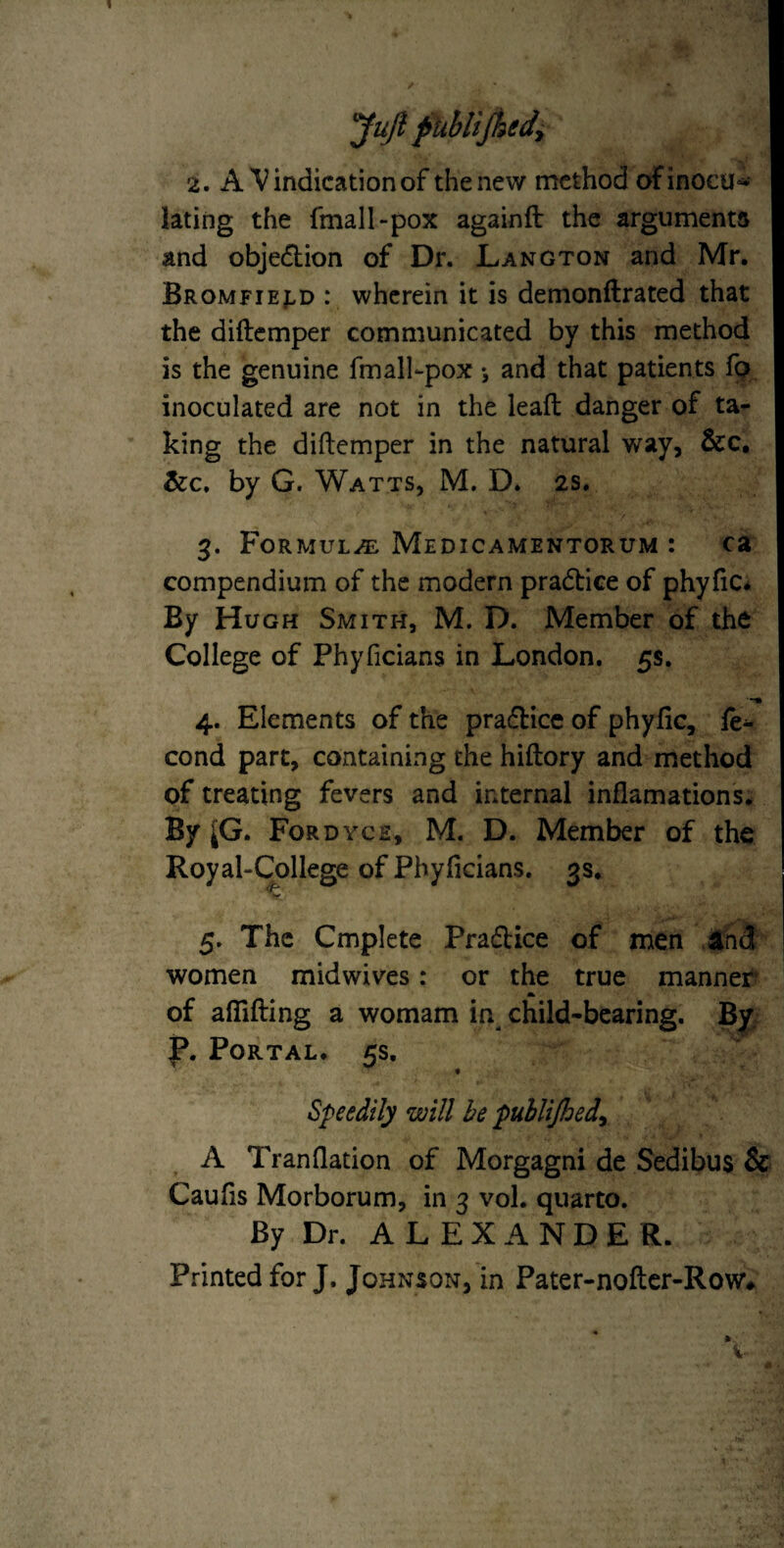 yujl fitiblijhedy 2. A Vindication of the new method of inocu¬ lating the fmall-pox againfl: the arguments and objedlion of Dr. Langton and Mr. Bromfiej-d : wherein it is demonftrated that the diftemper communicated by this method is the genuine fmall-pox *, and that patients fp inoculated are not in the leafl danger of ta¬ king the diftemper in the natural way, &c, &c. by G. Watts, M, D. 2s. 3. Formula Medicamentorum : ca compendium of the modern practice of phyfic* By Hugh Smith, M. D. Member of the College of Phyficians in London. 5s, 4. Elements of the praflice of phyfic, le- cond part, containing the hiftory and method of treating fevers and internal inflamations. By ^G. Fordych, M. D. Member of the Royal-College of Phyficians. 3s. 5. The Cmplete Pradice of men and women midwives: or the true manner** A of aflTifting a womam in^ child-bearing. By. p. Portal. 5s. Speedily will be puhlijhed^ A Tranflation of Morgagni de Sedibus & Caufis Morborum, in 3 vol. quarto. By Dr. A L E X A N D E R. Printed for J. Johnson, in Pater-nofter-Row#