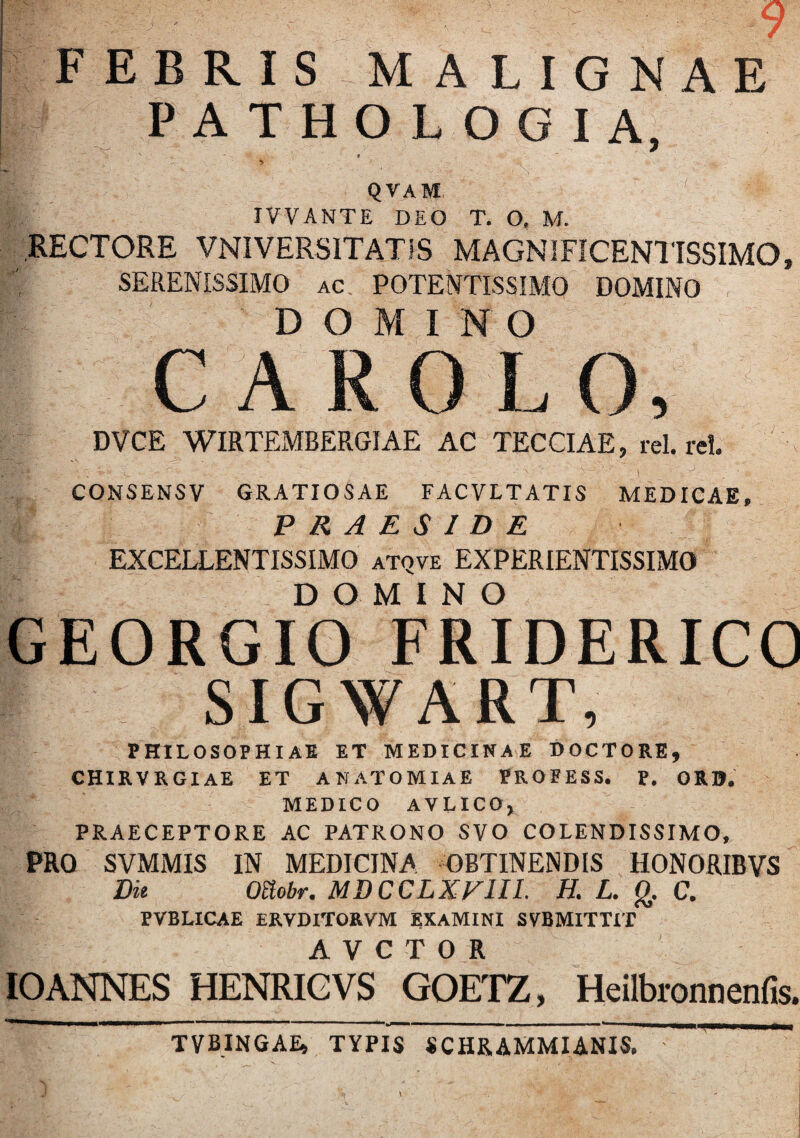 FEBRIS MALIGNAE PATHOLOGIA, ’ ■ , QVAM IVVANTE DEO T. O, M. RECTORE VNIVERSITATIS MAGNIFICENTISSIMO, SERENISSIMO ac POTENTISSIMO DOMINO DOMINO C A R 0 L O, DVCE WIRTEMBERGIAE AC TECCIAE, rei. rei. ' \ / ’ ' ’ '<* • > .v ■ i ■ J V. CONSENSV GRATIOSAE FACVLTATIS MEDICAE, PRAESIDE EXCELLENTISSIMO atqve EXPERIENTISSIMO DOMINO GEORGIO FRIDERICO | SIGWART, PHILOSOPHIAE ET MEDICINAE DOCTORE, CHIRVRGIAE ET A NATO MIA E PROFESS. P. ORB. MEDICO AVLICO, PRAECEPTORE AC PATRONO SVO COLENDISSIMO, PRO SVMMIS IN MEDICINA OBTINENDIS HONORIBVS Die Ottobr. MDCCLXE1II. H. L. g. C. PVBLICAE ERVDITORVM EXAMINI SVBMITTIT A V C T O R IOANNES HENRIGVS GOETZ, Heilbronnenfis. TVBINGAE, TYPIS SCHRAMMIANIS.