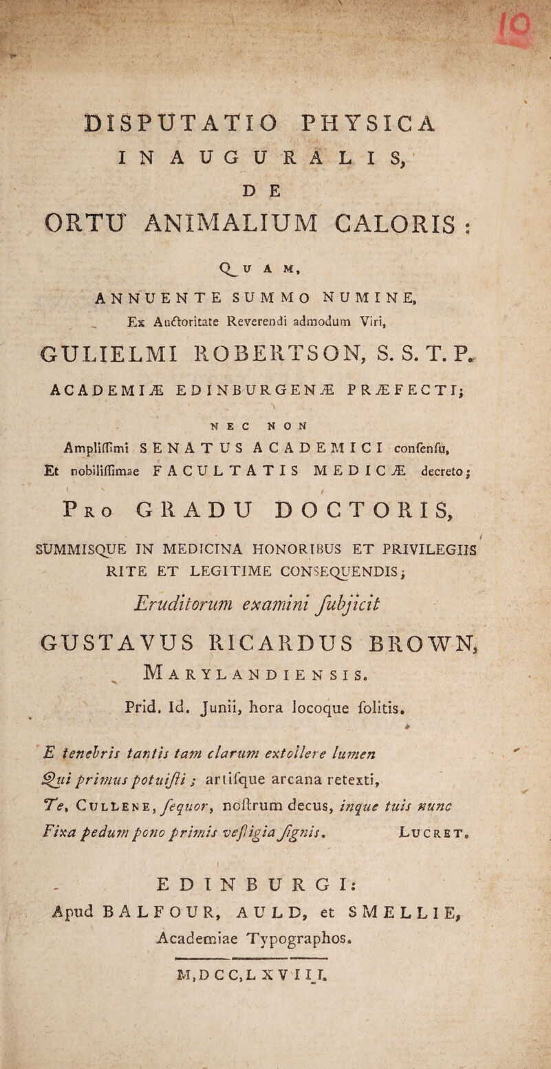 DISPUTATIO PHYSICA INAUGURALIS, D E ORTU ANIMALIUM CALORIS : U A M, ANNUENTE SUMMO NUMINE, Es Auftoritate Reverendi admodum Viri, GULIELMI ROBERTSON, S. S. T. P. ACADEMIiE EDINBURGEN^E PRjEFECTI; NEC NON Ampliffimi SENATUS ACADEMICI confenfu, Et nobiliflimae FACULTATIS MEDICiE decreto; Pro GRADU DOCTORIS, SUMMISQUE IN MEDICINA HONORIBUS ET PRIVILEGIIS RITE ET LEGITIME CONSEQUENDIS, Eruditorum examini fubjicit GUSTAVUS RICARDUS BROWN, Marylandiensis. Prid. Id. Junii, hora locoque Politis, E tenebris tantis tam clarum extollere lumen Qui primus potuijli ; artifque arcana retexti. Te, CulLene, fequor, noftrum decus, inquc tuis nunc Fixa pedum pono primis vefligia fignis* Lucret. I EDINBURGI: Apud B A L F O U R, A U L D, et SMELLI E, Academiae Typographos. M,DCC,L XV IIJ.