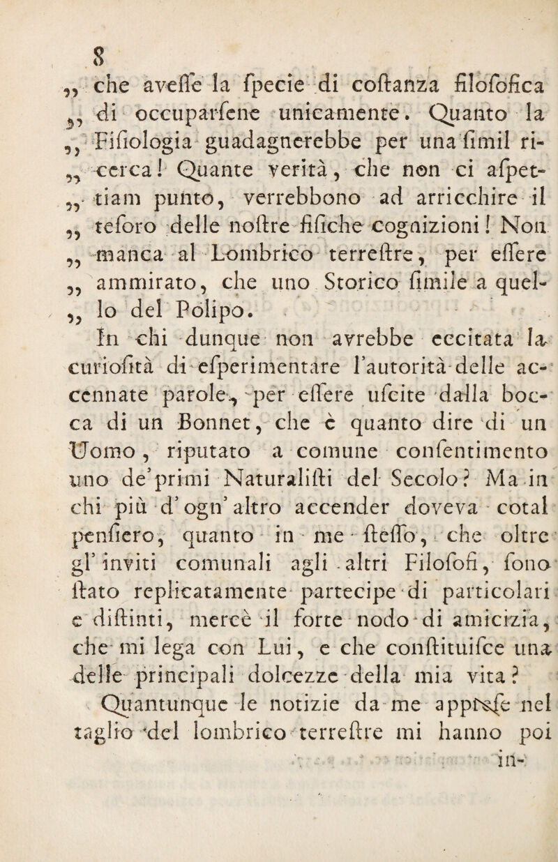 1 „ che avelie la fpecie :di codanza filofofìca di occuparfene unicamente. Quanto la ,} Fisiologia guadagnerebbe per una fimil ri- „ -cerca! Quante verità, che non ci afpet- „ tiam punto, verrebbono ad arricchire il „ teforo delle nodre filìche cognizioni ! Non „ manca al Lombrico terreftre, per edere „ ammirato, che uno Storico limile a quel- lo del Polipo. In chi dunque non avrebbe eccitatala, curiolìtà di-efperimentare l’autorità delle ac¬ cennate parole-, per edere ufcite dalla boc¬ ca di un Bonnet, che c quanto dire 'di un Uomo, riputato a comune confentimento uno de’primi Naturalidi del Secolo? Ma in chi più d’ogn’altro accender doveva cotal penderò, quanto in me • delio, ■. che oltre gl’inviti comunali agli.altri Filofofi, fono dato replicatamente partecipe di particolari e didimi, mercè il forte nodo di amicizia, che mi lega con Lui, e che condituifce una delle principali dolcezze della mia vita? Quantunque le notizie da me appnsfe nel taglio'del lombrico terredre mi hanno poi /•, ’ - - -  in-;