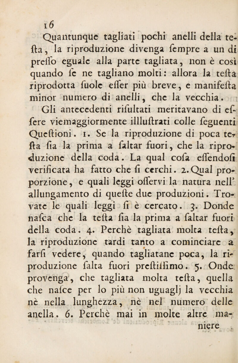 Quantunque tagliati pochi anelli della te- fta, la riproduzione divenga Tempre a un di prdTo eguale alla parte tagliata, non è cosi quando fc ne tagliano molti: allora la teda riprodotta fuole effer più breve, e manifefta minor numero di anelli, che la vecchia. Gli antecedenti rifultati meritavano di efi- fere viemaggiormente illluftrati colle feguenti Qucftioni. i. Se la riproduzione di poca te» fta da la prima a faltar fuori, che la ripro¬ duzione della coda. La qual cofa elfendoli verificata ha fatto che fi cerchi. 2.Qual pro¬ porzione , e quali leggi olfervi la natura nell’ allungamento di quelle due produzioni. Tro¬ vate le quali leggi fi è cercato. 3. Donde nafea che la tefta fia la prima a faltar fuori della coda. 4. Perchè tagliata molta tefta, la riproduzione tardi tanto a cominciare a farfi vedere, quando tagliatane poca, la ri¬ produzione falta fuori prcftilfimo. 5. Onde provenga, che tagliata molta tefta, quella che nalce per lo più non uguaglj la vecchia nè nella lunghezza, nè nel numero delle anella. 6. Perchè mai in molte altre ma¬ niere ,