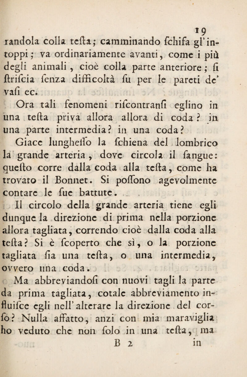 rancida colia tefta; camminando fchifa gl’in¬ toppi ; va ordinariamente avanti, come i più degli animali , cioè colla parte anteriore ; fi ftrifcia lenza difficoltà fu per le pareti de’ vali ec. Ora tali fenomeni rifeontranfì eglino in una tefta priva allora allora di coda ? in una parte intermedia? in una coda? Giace lungheiìo la fchiena del lombrico la grande arteria , dove circola il fangue: quello corre dalla coda alla tefta , còme ha trovato il Bonnet. Si poftono agevolmente contare le fuc battute. .. . Il circolo della grande arteria tiene egli dunque la direzione di prima nella porzione allora tagliata, correndo cioè dalla coda alla tefta ? Si è feoperto che sì, o la porzione tagliata Ila una tefta, o una intermedia, ovvero una coda. _ Ma abbreviandoli con nuovi tagli la parte da prima tagliata, cotale abbreviamento in- fluifee egli nell’alterare la direzionc .de! cor- fo? Nulla affatto, anzi con mia maraviglia ho veduto che non folo in una tefta, ma B 2 in
