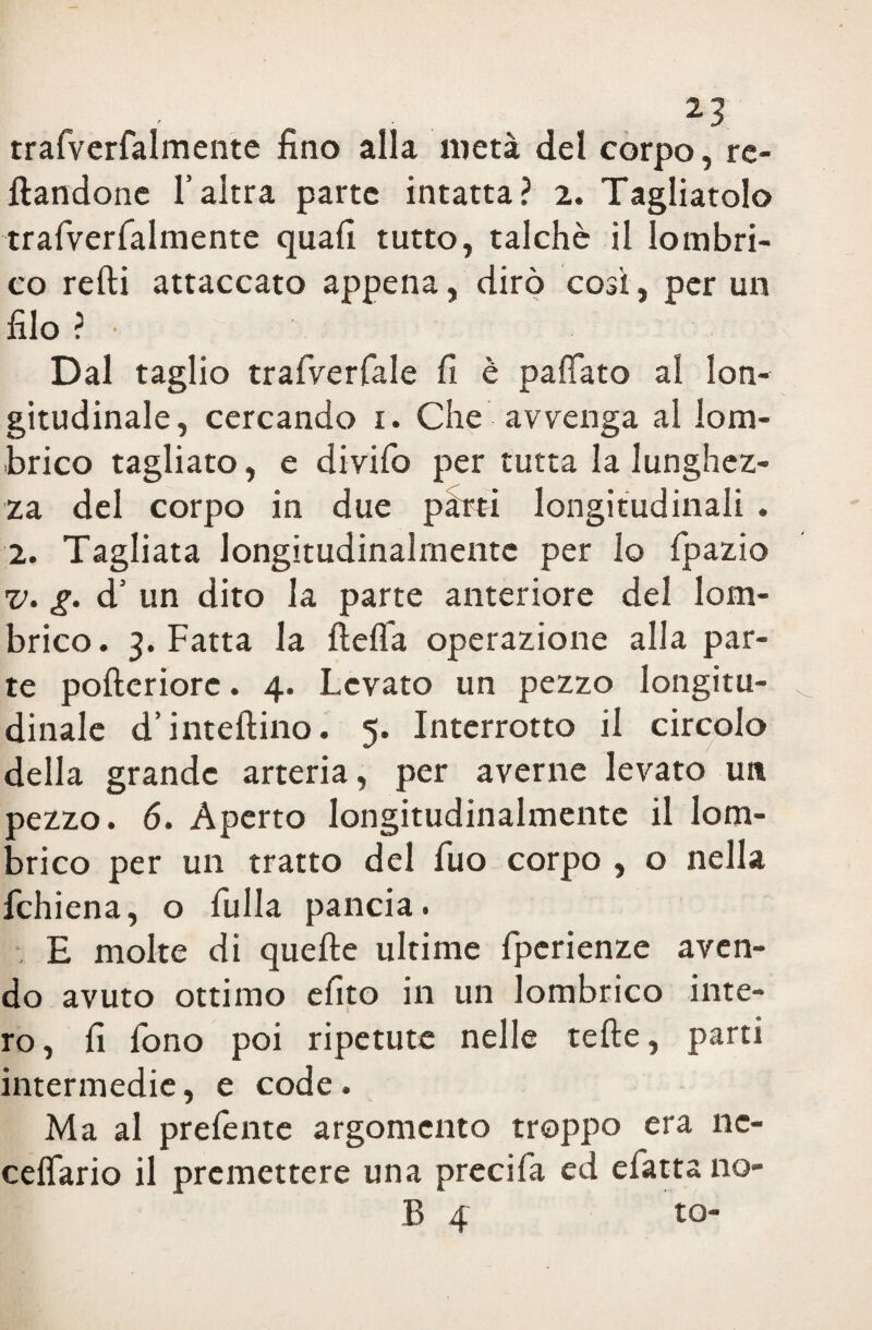 trafverfalmente fino alla metà del corpo, re¬ candone l’altra parte intatta? 2. Tagliatolo trafverfalmente quali tutto, talché il lombri¬ co redi attaccato appena, dirò così, per un filo ? • Dal taglio trafverfale fi è paffato al lon¬ gitudinale, cercando 1. Che avvenga al lom¬ brico tagliato, e divifo per tutta la lunghez¬ za del corpo in due pihri longitudinali . 2. Tagliata longitudinalmente per lo fpazio v. g. d’ un dito la parte anteriore del lom¬ brico. 3. Fatta la ftelìa operazione alla par¬ te polteriore. 4. Levato un pezzo longitu¬ dinale d’inteftino. 5. Interrotto il circolo della grande arteria, per averne levato un pezzo. 6. Aperto longitudinalmente il lom¬ brico per un tratto del fuo corpo , o nella fchiena, o fulla pancia. , E molte di quelle ultime fperienze aven¬ do avuto ottimo efito in un lombrico inte¬ ro , fi fono poi ripetute nelle tefte, parti intermedie, e code. Ma al prelènte argomento troppo era nc- celfario il premettere una preci fa ed efatta no¬ li 4 to-