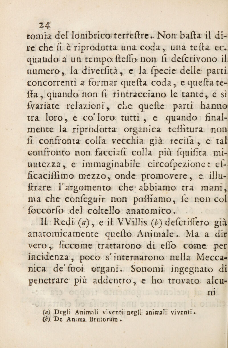 tonata del lombrico* terre lire », Non: balla il di¬ re che fi è riprodotta una coda, una tefta ec. quando a un tempo* Hello non fi defcrivono il numero,, la diverfità, c la fpecie delle parti concorrenti a formar quella coda, e quella fe¬ lla, quando non fi rintracciano le tante, e sì {variate relazioni, che quelle parti hanno tra loro, e co’loro tutti, e quando final¬ mente la riprodotta organica telTìtura non fi confronta colla vecchia già recifa , e tal confronto non facciali colla, più lquifita mi¬ nutezza, e immaginabile circofpezione : ef- ficaciffimo mezzo, onde promovere, e illu- ftrare l’argomento che abbiamo tra mani, ma che conleguir non polliamo, fe non col loccorfo del coltello anatomico. Il Redi (a), e il VVillis (/>) delcrilfcro già anatomicamente quello Animale.. Ma a dir vero „ liccome trattarono di elio come per incidenza, poco s’internarono nella Mecca¬ nica de’fiioi organi. Sortomi, ingegnato di penetrare più addentro, e ho trovato alcu¬ ni (a). Degli Animali viventi negli animali viventi. (P) De Anima Brutorum.