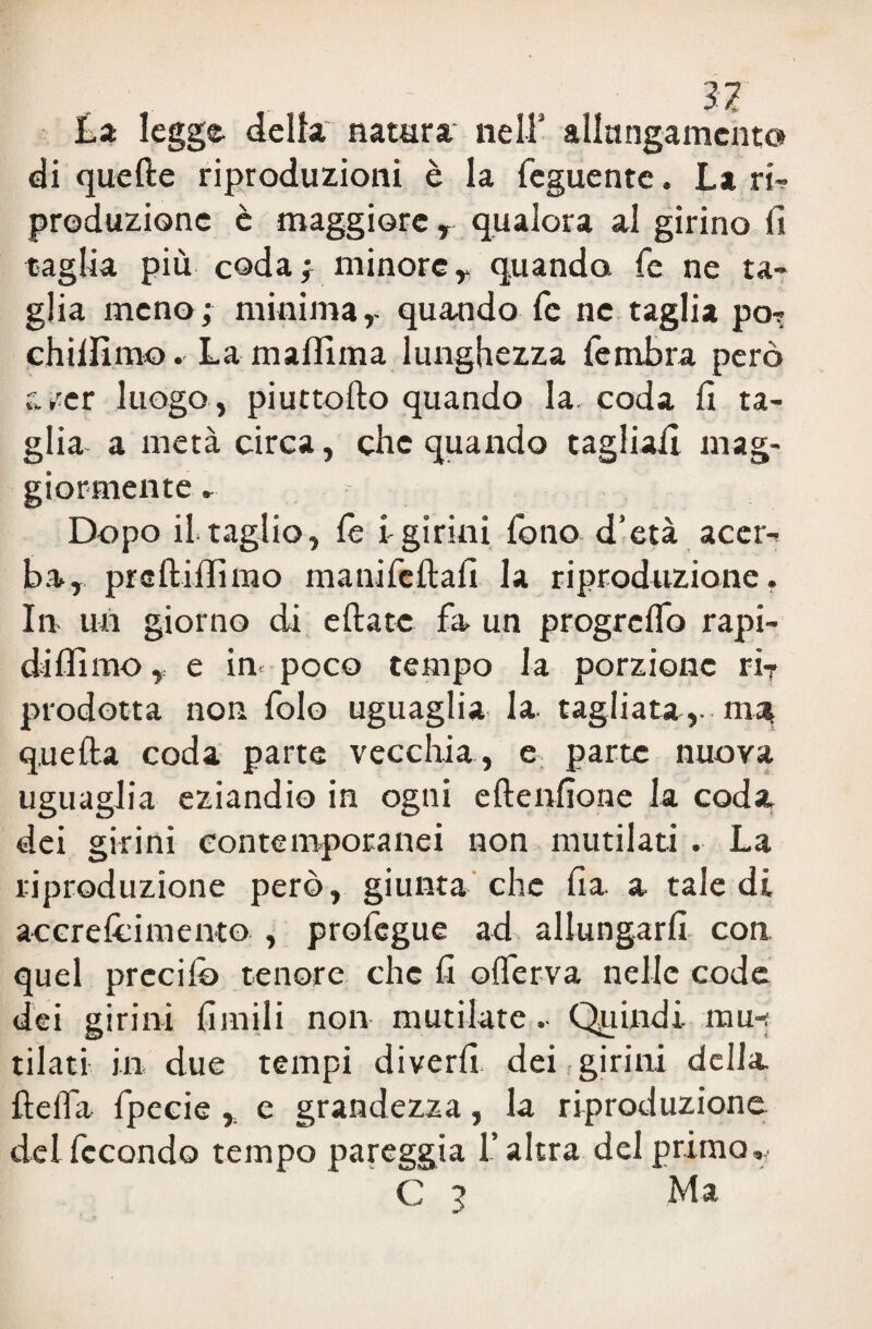 La legge della natura nell’ allungamento di quelle riproduzioni è la feguente. La ri- produzione è maggiore , qualora al girino fi taglia più coda ; minore y quando fé ne ta¬ glia meno; minima,- quando fé ne taglia pò- chilfimo. La malfima lunghezza fembra però /er luogo , piuttollo quando la. coda fi ta¬ glia a metà circa, che quando tagliali mag¬ giormente ,■ Dopo il taglio, fé lgirini fono d’età acer¬ ba, prcllilfimo manifcltafi la riproduzione. In un giorno di diate fa un progrclfo rapi- diffimo, e in poco tempo la porzione riT prodotta non folo uguaglia la tagliata,, m^ quella coda parte vecchia, e parte nuova uguaglia eziandio in ogni ellenfiorie la coda dei girini contemporanei non mutilati . La riproduzione però, giunta che Ila a tale di acerelcimento , profegue ad allungarli con quel predio tenore che fi olferva nelle code dei girini limili non mutilate . Quindi mu-; tilati in due tempi diverfi. dei girini della fìelfa fpecie , e grandezza, la riproduzione del fecondo tempo pareggia l’altra del primo,, C 3 Ma