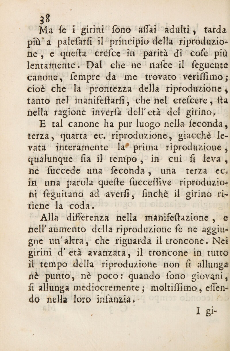 Ma fé i girini fono affai adulti, tarda più a palefarfi il principio della riproduzio¬ ne , e quella crefcc in parità di cole più lentamente. Dal che ne nafee il feguente canone, Tempre da me trovato verilfimo; cioè che la prontezza della riproduzione, tanto nel manifeltarfi, che nel crefcere, Ila nella ragione inverfa dell’età del girino.. E tal canone ha pur luogo nella feconda, terza, quarta ec. riproduzione, giacché le¬ vata interamente la prima riproduzione, qualunque fi a il tempo , in cui fi leva , ne fuccede una feconda, una terza ec. in una parola quelle fucceffive riproduzio¬ ni feguitano ad averli, finché il girino ri¬ tiene la coda. Alla differenza nella manifeftazione , c nell’aumento della riproduzione fe ne aggiu- gne un’altra, che riguarda il troncone. Mei girini d’ età avanzata, il troncone in tutto il tempo della riproduzione non fi allunga nè punto, nè poco: quando fono giovani, fi allunga mediocremente; moltillìmo, effen- do nella loro infanzia. I gl- J