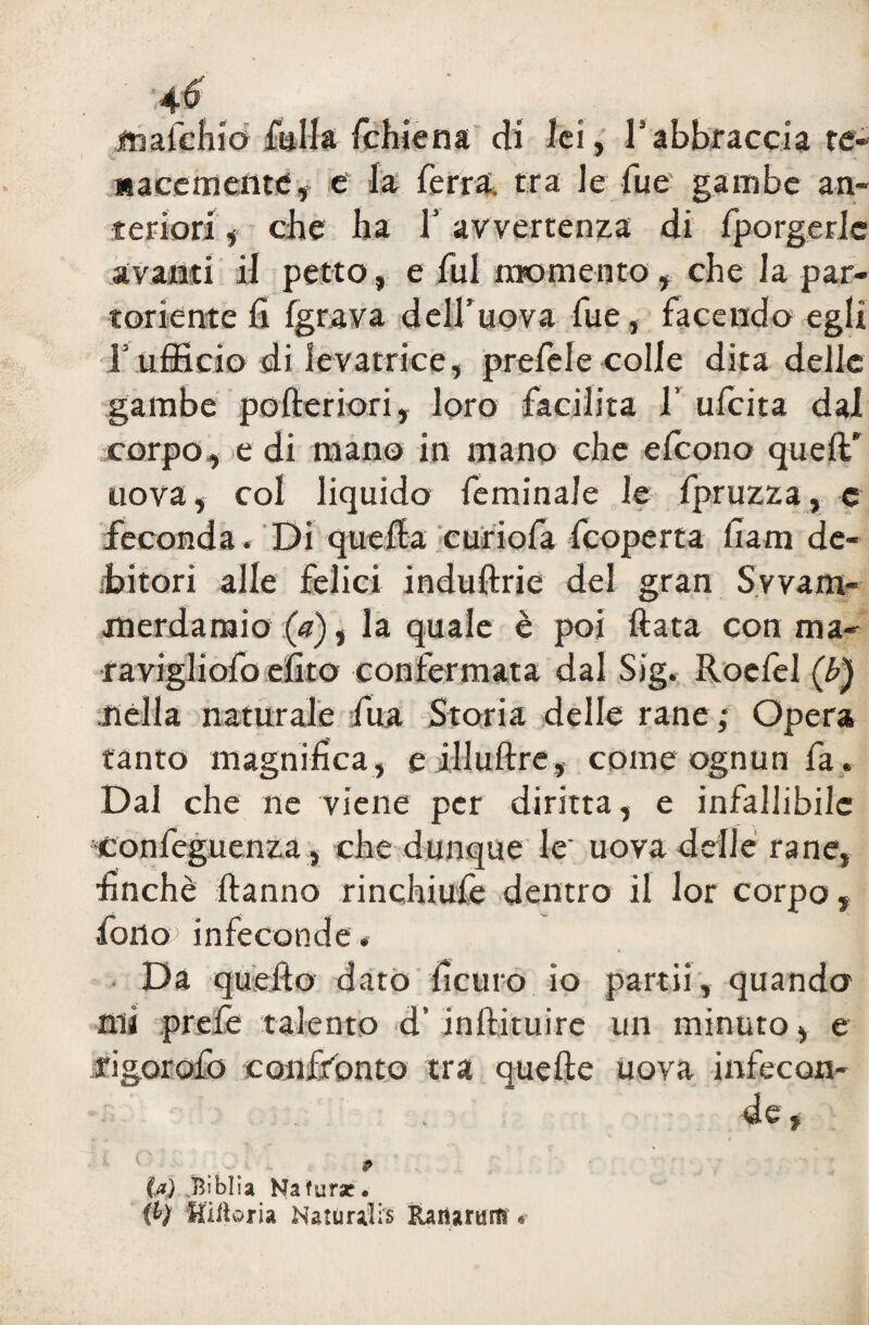 4f ittafchio falla fchiena di lei, I1 abbraccia te- V * uaceffieiite, e la ferra, tra le lue gambe an¬ teriori , che ha l’avvertenza di fporgerlc avanti il petto, e fui momento, che la par¬ toriente fi fgrava dell’uova fue, facendo egli Tufficio di levatrice, prefele colle dita delle gambe pofieriori, loro facilita 1’ ufeita dal corpo, e di mano in mano che efeono quell' uova, col liquido feminale le fpruzza, e feconda « Di quella curiofa feoperta fiam de¬ bitori alle felici induflrie del gran Svvam- merdaraio (a), la quale è poi Hata con ma- ravigliofo efito confermata dal Sig. Roefel (b) nella naturale fiua Storia delle rane; Opera tanto magnifica, e illultre, come ognun fa. Dal che ne viene per diritta, e infallibile confeguenza, che dunque le' uova delle rane, finche Hanno rinchiufe dentro il lor corpo, fono infeconde. Da quello dato ficaio io partii, quando mi prefe talento d’inllituire un minuto, e rigorofo confronto tra quelle uova infecon¬ de , 9 U) .BiblSa Natura?. Uilìoxh Naturalis Raimudf «