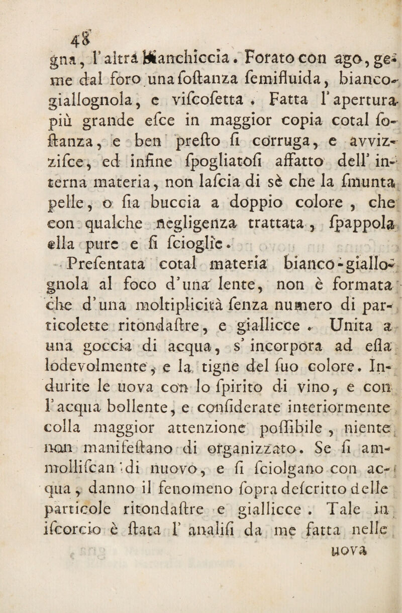 4$ gna, F altra Manchicela. Forato con ago, ge¬ me dal foro una foftanza femifluida, bianco¬ giallognola, e vifeofetta . Fatta l’apertura- più grande efee in maggior copia cotal fo~ fianza, e ben predo (I corruga, e avviz- zifee, ed infine fpogliatofi affatto dell1 in¬ terna materia, non lafcia di sè che la fmunta pelle, o fra buccia a doppio colore , che con qualche negligenza trattata , fpappola ella pure e fi fcioglic. Prefentata cotal materia bianco-giallo» gnola al foco d'ima lente, non è formata ciré d’una moltiplicità fenza numero di par- ticolette ritondaftre, e giallicce . Unita a una goccia di acqua, s'incorpora ad efla lodevolmente, e la tigne del fuo colore. In¬ durite le uova con lo fpirito di vino, e con f acqua bollente, e confiderate interiormente colla maggior attenzione poffibile , niente non manifefiano di organizzato. Se fi ani- mollificali idi nuovo, e fi fciolgano con ac-> qua, danno il fenomeno fopradeferittodelle particole ritondaftre e giallicce. Tale in ifcorcio è fiata f analifi da me fatta nelle uova