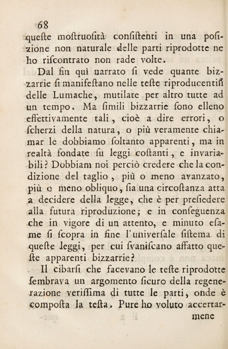 quelle mollruofità confiftenti in una poli¬ gone non naturale delle parti riprodotte ne lio rifcontrato non rade volte. Dal fin qui narrato fi vede quante biz¬ zarrie fi manifeftano nelle tefte riproducentifi delle Lumache, mutilate per altro tutte ad un tempo. Ma limili bizzarrie fono elleno effettivamente tali, cioè a dire errori, o fcherzi della natura, o più veramente chia¬ mar le dobbiamo foltanto apparenti, ma in realtà fondate fu leggi collanti, e invaria¬ bili? Dobbiam noi perciò credere che la con¬ dizione del taglio , più o meno avanzato, più o meno obliquo, fia una circoftanza atta a decidere della legge, che è per prefiedere alla futura riproduzione; e in confeguenza che in vigore di un attento, e minuto e fa¬ me fi fcopra in fine l’univerfale fiftema di quelle leggi, per cui (vanificano affatto que¬ lle apparenti bizzarrie? Il cibarli che facevano le telle riprodotte fembrava un argomento ficuro della regene¬ razione veriffima di tutte le parti, onde è compolla la telta. Pure ho voluto accertar¬ mene