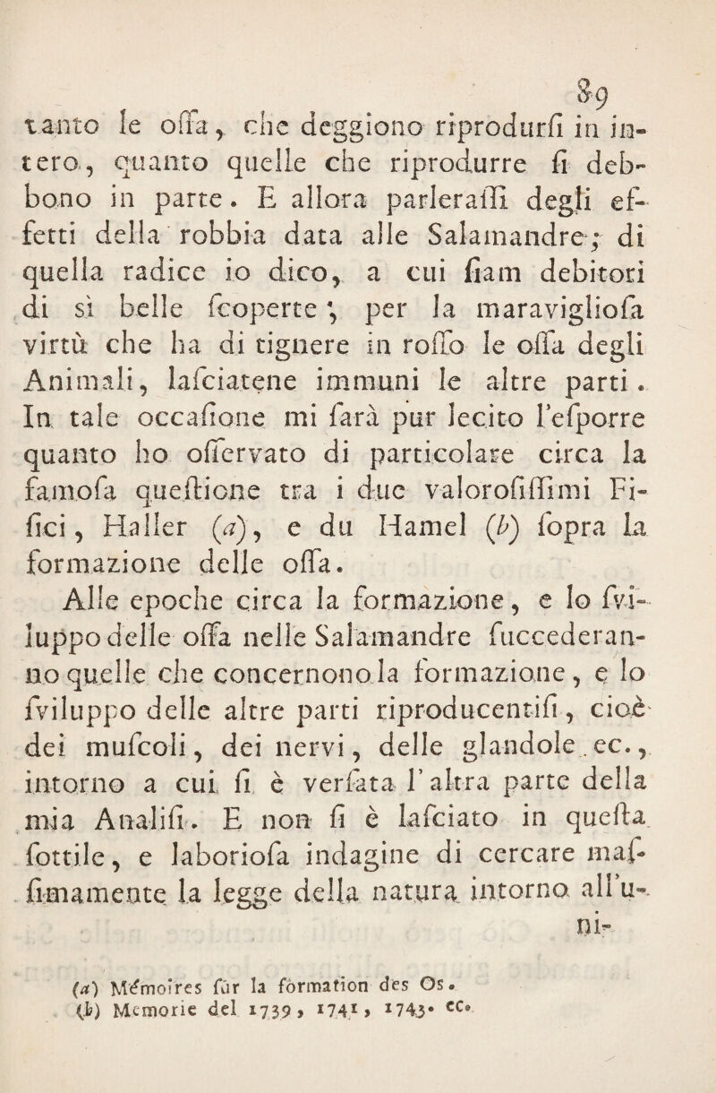 tanto le offa, che dcggiono riprodurli in .in¬ tero., quanto quelle che riprodurre fi deb¬ bono in parte. E allora parlerai!! degli ef¬ fetti della robbia data alle Salamandre ; di quella radice io dico, a cui fiam debitori di sì belle fcoperte per la maravigliofa virtù che ha di tignere in rollo le offa degli Animali, Inficiatene immuni le altre parti. In tale occafione mi farà pur lecito l’e {porre quanto ho oficrvato di particolare circa la famofa quefi: ione tra i due valorofillimi Fi¬ lici, Haller (a), e du Hamel (b) fopra la formazione delle ofia. Alle epoche circa la formazione, e lo fv-i- luppo delie offa nelle Salamandre fuccederan- ao quelle che concernono la formazione, e io {Viluppo delle altre parti riproducentifi , cioè dei mufcoli, dei nervi, delle glandole.ee., intorno a cui fi è verfiata l’altra parte della mia Analili. E non fi è lafciato in quella fiottile, e laboriofa indagine di cercare mai- {imamente la legge della natura, intorno, all u-. ni- (a) Mémoircs (tir la fòrmation des Os. (1?) Memorie del 1739, 174* > x743* CCs>