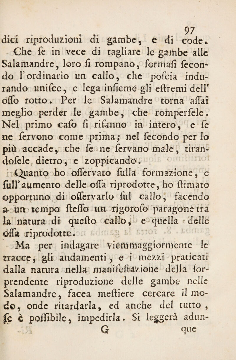 dici riproduzioni di gambe, e di code* Che fe in vece di tagliare le gambe alle Salamandre, loro fi rompano, formali fecon¬ do fordinario un callo, che pofeia indu¬ rando unifee, e lega infieme gli eftremi dell' olfo rotto. Per le Salamandre torna aiTai meglio perder le gambe, che romperfele. Nel primo cafo fi rifanno in intero, e fe ne fervono come prima; nel fecondo per lo più accade, che fe ne fervano male, tiran- dofele dietro, e zoppicando. Quanto ho offervato fulla formazione, e full’aumento delle offa riprodotte, ho Hi maro opportuno di oflfervarlo fui callo, facendo a un tempo ftelfo un rigorofo paragone tra la natura di quello callo, e quella delle ©fifa riprodotte. Ma per indagare viemmaggiormente le tracce, gli andamenti, e i mezzi praticati dalla natura nella manifellazione della for- prendente riproduzione delle gambe nelle Salamandre, facea melliere cercare il mo¬ do, onde ritardarla, ed anche del tutto , fe è polfibile, impedirla. Si leggerà adun- G que