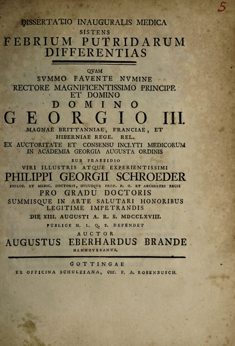 SISTENS FEBRIUM PUTRIDARUM DIFFERENTIAS QyAM SVMMO FAVENTE NVMINE RECTORE MAGNIFICENTISSIMO PRINCIPE ET DOMINO DOMINO G E O R G I 0 Ili MAGNAE BRITTANNIAE, FRANCIAE , ET HIBERNIAE REGE. REL. EX AUCTORITATE ET CONSENSU INCLYTI MEDICORUM IN ACADEMIA GEORGIA AUGUSTA ORDINIS SUB PRAESIDIO VIRI ILLUSTRIS ATQJUE EXPERIENTISSIMI PHILIPPI GEORGII SCHROEDER PHILOS. ET MEDIC. DOCTORIS, HUiUSqUE PROF. P. O. ET ARCHIATRI REGII PRO GRADU DOCTORIS SUMMISQUE IN ARTE SALUTARI HONORIBUS LEGITIME IMPETRANDIS pm xm. AUGUSTI A. R. S. MDCCLXVIII. PUBLICE H. L. Q* S. DEFENDET AUGUSTUS EBERHARDUS BRANDE GOTTINGAE EX OFFICINA SCHULZIANA, CUIV F. A. ROSENBUSCH.