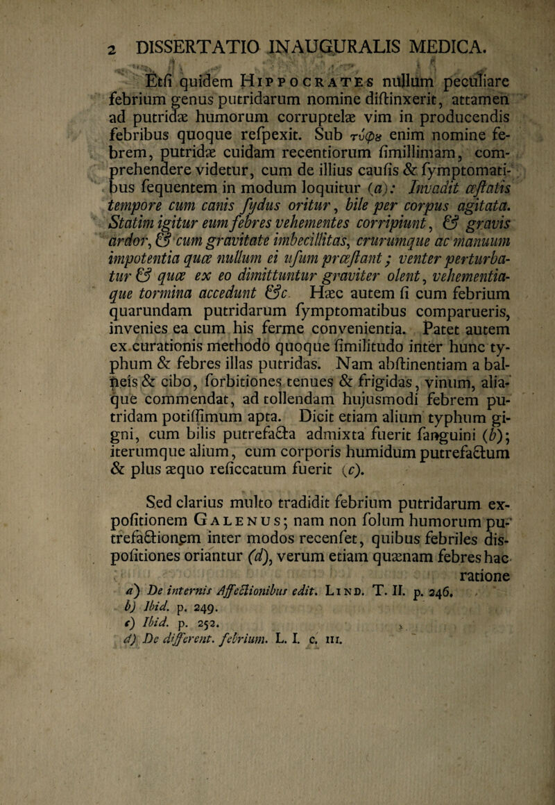 Etfi quidem Hippocrates nullum peculiare febrium genus putridarum nomine diftinxerit, attamen ad putridae humorum corruptelae vim in producendis febribus quoque refpexit. Sub rv(p}i enim nomine fe¬ brem, putridae cuidam recentiorum fimillimam, com¬ prehendere videtur, cum de illius caufis & fymptomati- bus fequentem in modum loquitur (a): Invadit ccftatis tempore cum canis fydus oritur, bile per corpus agitata. Statim igitur eum febres vehementes corripiunt^ & gravis ardoi\ S cum gravitate imbecillitas^ crurumque ac manuum impotentia quce nullum ei ufum prceflant; venter perturba- tur & quce ex eo dimittuntur graviter olent, vehementia¬ que tormina accedunt &c. Hxc autem fi cum febrium quarundam putridarum fymptomatibus comparueris, invenies ea cum his ferme convenientia. Patet autem ex curationis methodo quoque fimilitudo inter hunc ty¬ phum & febres illas putridas. Nam abftinentiam a bal- ipeis & cibo, forbitiones tenues & frigidas, vinum, alia¬ que commendat, ad tollendam hujusmodi febrem pu¬ tridam potiffimum apta. Dicit etiam alium typhum gi¬ gni, cum bilis putrefaSta admixta fuerit fanguini (b)] iterumque alium, cum corporis humidum putrefaQ:um & plus asquo reficcatum fuerit {C). Sed clarius multo tradidit febrium putridarum ex- pofitionem Galenus; nam non foliim humorum pu-’ trefaftionpm inter modos recenfet, quibus febriles dis- pofitiones oriantur (d)^ verum etiam qusenam febres hac- ratione 4’) De internis AffeEiionihiis edit. Lind. T. II. p. 246, b) Ibid. p, 249. c) Ibid. p. 252. i d) De different, febrium. L. I. c. nr.